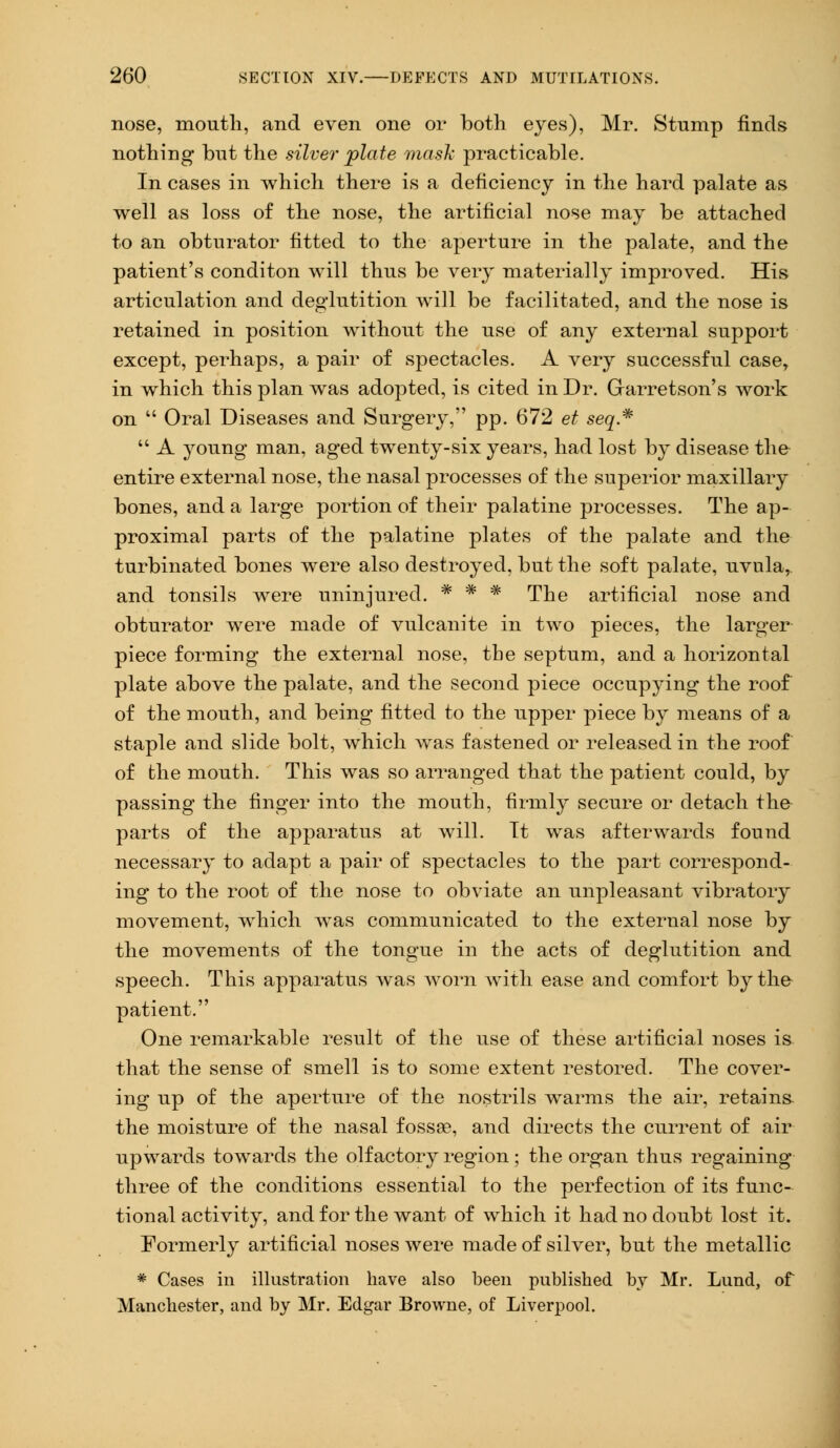 nose, mouth, and even one or both eyes), Mr. Stump finds nothing but the silver plate mask practicable. In cases in which there is a deficiency in the hard palate as well as loss of the nose, the artificial nose may be attached to an obturator fitted to the aperture in the palate, and the patient's conditon will thus be very materially improved. His articulation and deglutition will be facilitated, and the nose is retained in position without the use of any external support except, perhaps, a pair of spectacles. A very successful case, in which this plan was adopted, is cited in Dr. Garretson's work on  Oral Diseases and Surgery, pp. 672 et seq*  A young man, aged twenty-six years, had lost by disease the entire external nose, the nasal processes of the superior maxillary bones, and a large portion of their palatine processes. The ap- pro ximal parts of the palatine plates of the palate and the turbinated bones were also destroyed, but the soft palate, uvula,, and tonsils were uninjured. * * * The artificial nose and obturator were made of vulcanite in two pieces, the larger piece forming the external nose, the septum, and a horizontal plate above the palate, and the second piece occupjdng the roof of the mouth, and being fitted to the upper piece by means of a staple and slide bolt, which was fastened or released in the roof of the mouth. This was so arranged that the patient could, by passing the finger into the mouth, firmly secure or detach the- parts of the apparatus at will. Tt was afterwards found necessary to adapt a pair of spectacles to the part correspond- ing to the root of the nose to obviate an unpleasant vibratory movement, which was communicated to the external nose by the movements of the tongue in the acts of deglutition and speech. This apparatus was worn with ease and comfort by the patient. One remarkable result of the use of these artificial noses is that the sense of smell is to some extent restored. The cover- ing up of the aperture of the nostrils warms the air, retains the moisture of the nasal fossa?, and directs the current of air upwards towards the olfactory region; the organ thus regaining three of the conditions essential to the perfection of its func- tional activity, and for the want of which it had no doubt lost it. Formerly artificial noses were made of silver, but the metallic * Cases in illustration have also been published by Mr. Lund, of Manchester, and by Mr. Edgar Browne, of Liverpool.