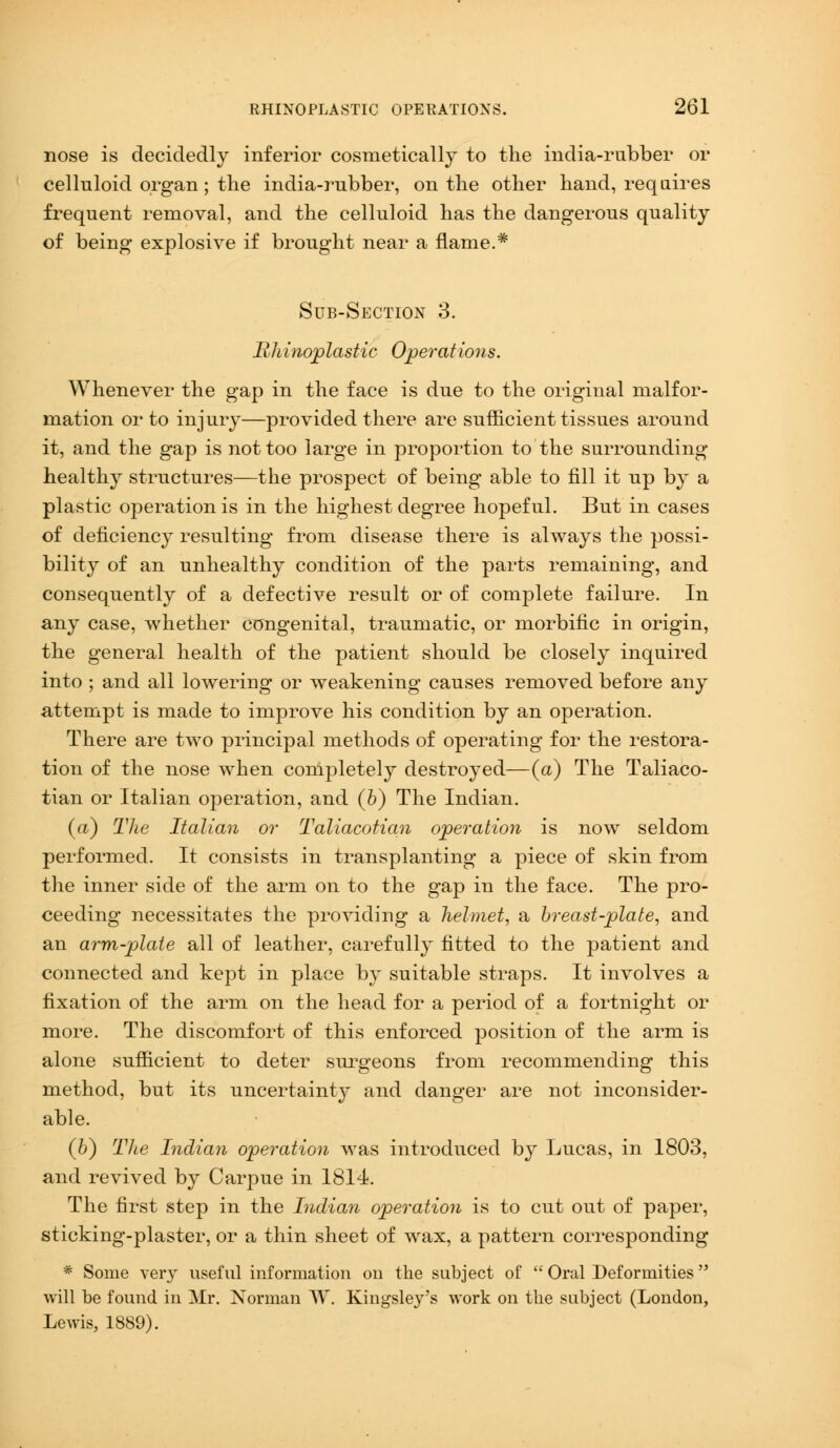 nose is decidedly inferior cosmetically to the india-rubber or celluloid organ; the india-rubber, on the other hand, requires frequent removal, and the celluloid has the dangerous quality of being explosive if brought near a flame.* Sub-Section 3. Rhinoplastic Operations. Whenever the gap in the face is due to the original malfor- mation or to injury—provided there are sufficient tissues around it, and the gap is not too large in proportion to the surrounding healthy structures—the prospect of being able to fill it up by a plastic operation is in the highest degree hopeful. But in cases of deficiency resulting from disease there is always the possi- bility of an unhealthy condition of the parts remaining, and consequently of a defective result or of complete failure. In any case, whether congenital, traumatic, or morbific in origin, the general health of the patient should be closely inquired into ; and all lowering or weakening causes removed before any attempt is made to improve his condition by an operation. There are two principal methods of operating for the restora- tion of the nose when completely destroyed—(a) The Taliaco- tian or Italian operation, and (b) The Indian. (a) The Italian or Taliacotian operation is now seldom performed. It consists in transplanting a piece of skin from the inner side of the arm on to the gap in the face. The pro- ceeding necessitates the providing a helmet, a breast-plate, and an arm-plate all of leather, carefully fitted to the patient and connected and kept in place by suitable straps. It involves a fixation of the arm on the head for a period of a fortnight or more. The discomfort of this enforced position of the arm is alone sufficient to deter surgeons from recommending this method, but its uncertainty and danger are not inconsider- able. (li) The Indian operation was introduced by Lucas, in 1803, and revived by Carpue in 1814. The first step in the Indian operation is to cut out of paper, sticking-plaster, or a thin sheet of wax, a pattern corresponding * Some very useful information ou the subject of  Oral Deformities will be found in Mr. Norman W. Kingsley's work on the subject (London, Lewis, 1889).