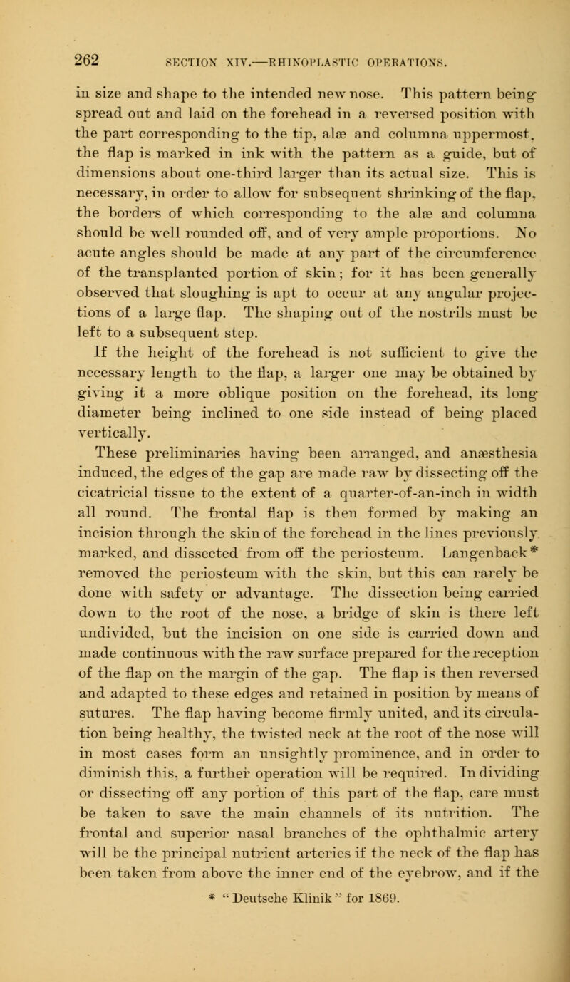in size and shape to the intended new nose. This pattern being* spread oat and laid on the forehead in a reversed position with the part corresponding to the tip, ala? and columna uppermost, the flap is marked in ink with the pattern as a guide, but of dimensions about one-third larger than its actual size. This is necessary, in order to allow for subsequent shrinking of the flap, the borders of which corresponding to the alae and columna should be well rounded off, and of very ample proportions. No acute angles should be made at any part of the circumference of the transplanted portion of skin; for it has been generally observed that sloughing is apt to occur at any angular projec- tions of a large flap. The shaping out of the nostrils must be left to a subsequent step. If the height of the forehead is not sufficient to give the necessary length to the flap, a larger one may be obtained by giving it a more oblique position on the forehead, its long* diameter being inclined to one side instead of being placed vertically. These preliminaries having been arranged, and anaesthesia induced, the edges of the gap are made raw by dissecting off the cicatricial tissue to the extent of a quarter-of-an-inch in width all round. The frontal flap is then formed by making an incision through the skin of the forehead in the lines previously marked, and dissected from off the periosteum. Langenback* removed the periosteum with the skin, but this can rarely be done with safety or advantage. The dissection being carried down to the root of the nose, a bridge of skin is there left undivided, but the incision on one side is carried down and made continuous with the raw snrface prepared for the reception of the flap on the margin of the gap. The flap is then reversed and adapted to these edges and retained in position by means of sutures. The flap having become firmly united, and its circula- tion being healthy, the twisted neck at the root of the nose will in most cases form an unsightly prominence, and in order to diminish this, a further operation will be required. In dividing or dissecting off any portion of this part of the flap, care must be taken to save the main channels of its nutrition. The frontal and superior nasal branches of the ophthalmic arteiy will be the principal nutrient arteries if the neck of the flap has been taken from above the inner end of the eyebrow, and if the *  Deutsche Kliuik  for 1869.