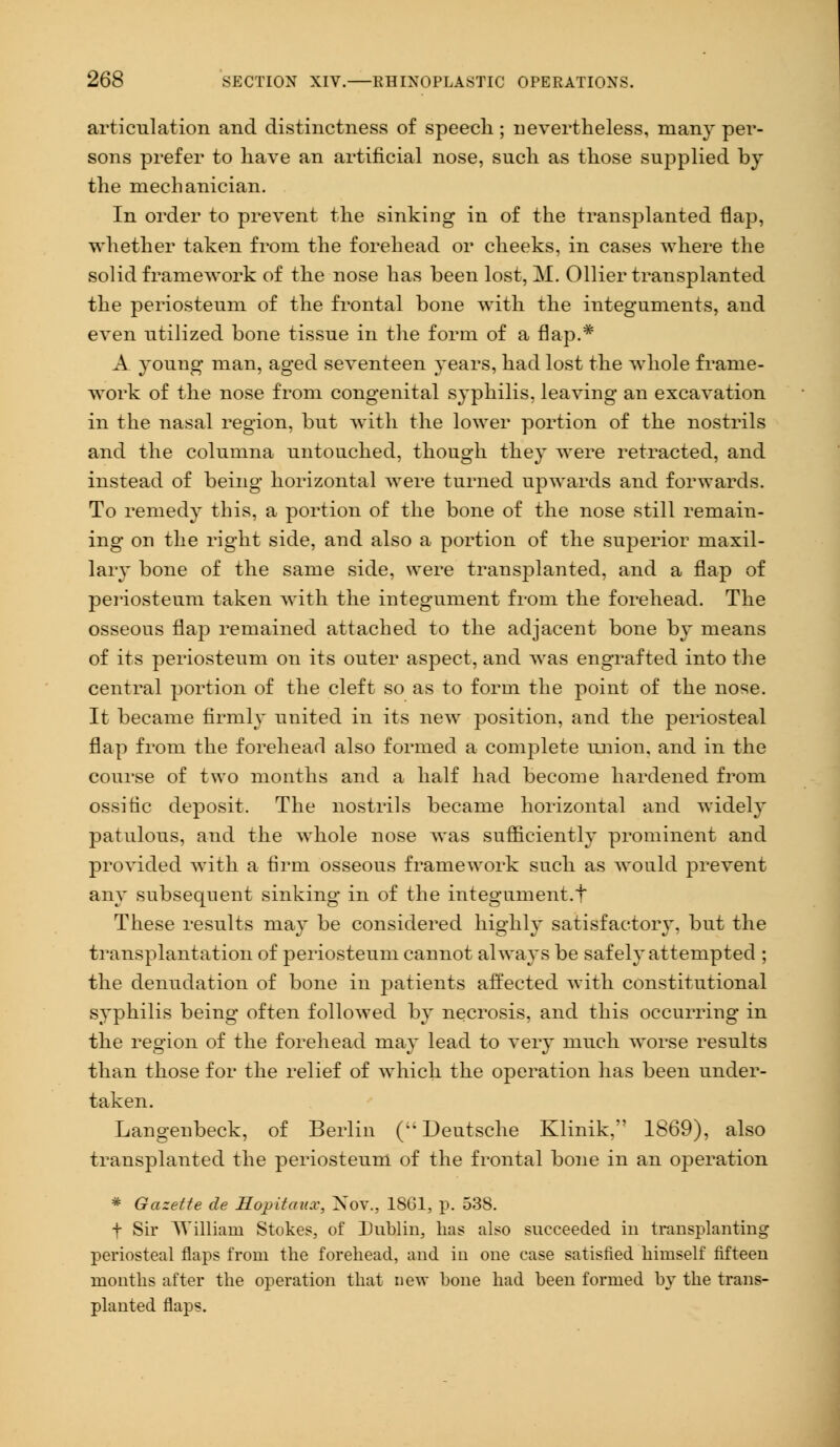articulation and distinctness of speech ; nevertheless, many per- sons prefer to have an artificial nose, such as those supplied by the mechanician. In order to prevent the sinking in of the transplanted flap, whether taken from the forehead or cheeks, in cases where the solid framework of the nose has been lost, M. Oilier transplanted the periosteum of the frontal bone with the integuments, and even utilized bone tissue in the form of a flap.* A young man, aged seventeen years, had lost the whole frame- work of the nose from congenital syphilis, leaving an excavation in the nasal region, but with the lower portion of the nostrils and the columna untouched, though they were retracted, and instead of being horizontal were turned upwards and forwards. To remedy this, a portion of the bone of the nose still remain- ing on the right side, and also a portion of the superior maxil- lary bone of the same side, were transplanted, and a flap of periosteum taken with the integument from the forehead. The osseous flap remained attached to the adjacent bone by means of its periosteum on its outer aspect, and was engrafted into the central portion of the cleft so as to form the point of the nose. It became firmly united in its new position, and the periosteal flap from the forehead also formed a complete union, and in the course of two months and a half had become hardened from ossitic deposit. The nostrils became horizontal and widely patulous, and the whole nose was sufficiently prominent and provided with a firm osseous framework such as would prevent any subsequent sinking in of the integument.t These results may be considered highly satisfactory, but the transplantation of periosteum cannot always be safely attempted ; the denudation of bone in patients affected with constitutional syphilis being often followed by necrosis, and this occurring in the region of the forehead may lead to very much worse results than those for the relief of which the operation has been under- taken. Langenbeck, of Berlin (;i Deutsche Klinik, 1869), also transplanted the periosteum of the frontal bone in an operation * Gazette de Hopitaux, Nov., 1861, p. 538. f Sir William Stokes, of Dublin, lias also succeeded in transplanting periosteal flaps from the forehead, and in one case satisfied himself fifteen months after the operation that new hone had been formed by the trans- planted flaps.