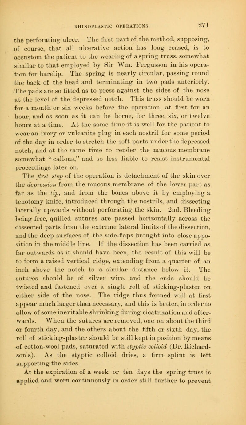 the perforating ulcer. The first part of the method, supposing, of course, that all ulcerative action has long ceased, is to accustom the patient to the wearing of a spring truss, somewhat similar to that employed by Sir Wm. Fergusson in his opera- tion for harelip. The spring is nearly circular, passing round the back of the head and terminating in two pads anteriorly. The pads are so fitted as to press against the sides of the nose at the level of the depressed notch. This truss should be worn for a month or six weeks before the operation, at first for an hour, and as soon as it can be borne, for three, six, or twelve hours at a time. At the same time it is well for the patient to wear an ivory or vulcanite plug in each nostril for some period of the day in order to stretch the soft parts under the depressed notch, and at the same time to render the mucous membrane somewhat  callous, and so less liable to resist instrumental proceedings later on. The first step of the operation is detachment of the skin over the depression from the mucous membrane of the lower part as far as the tip, and from the bones above it by employing a tenotomy knife, introduced through the nostrils, and dissecting laterally upwards without perforating the skin. 2nd. Bleeding being free, quilled sutures are passed horizontally across the dissected parts from the extreme lateral limits of the dissection, and the deep surfaces of the side-flaps brought into close appo- sition in the middle line. If the dissection has been carried as far outwards as it should have been, the result of this will be to form a raised vertical ridge, extending from a quarter of an inch above the notch to a similar distance below it. The sutures should be of silver wire, and the ends should be twisted and fastened over a single roll of sticking-plaster on either side of the nose. The ridge thus formed will at first appear much larger than necessary, and this is better, in order to allow of some inevitable shrinking during cicatrization and after- Avards. When the sutures are removed, one on about the third or fourth day, and the others about the fifth or sixth day, the roll of sticking-plaster should be still kept in position by means of cotton-wool pads, saturated with styptic colloid (Dr. Richard- son's). As the styptic colloid dries, a firm splint is left supporting the sides. At the expiration of a week or ten days the spring truss is applied and worn continuously in order still further to prevent