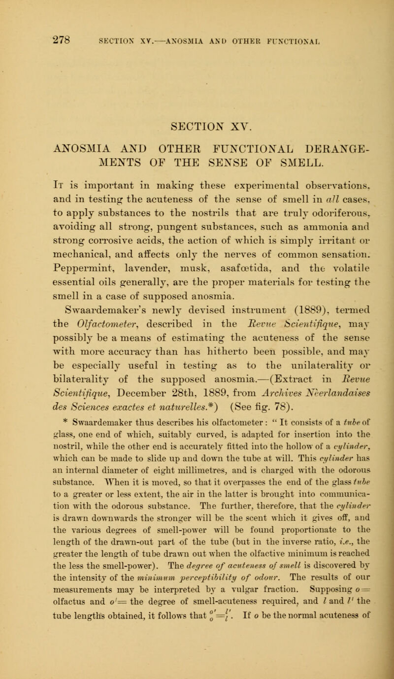 SECTION XV. ANOSMIA AND OTHER FUNCTIONAL DERANGE- MENTS OF THE SENSE OF SMELL. It is important in making these experimental observations, and in testing the acuteness of the sense of smell in all cases, to apply substances to the nostrils that are truly odoriferous, avoiding all strong, pungent substances, such as ammonia and strong corrosive acids, the action of which is simply irritant or mechanical, and affects only the nerves of common sensation. Peppermint, lavender, musk, asafcetida, and the volatile essential oils generally, are the proper materials for testing the smell in a case of supposed anosmia. Swaardemaker's newly devised instrument (1889). termed the Olfactometer, described in the Revue Scientifique, may possibly be a means of estimating the acuteness of the sense with more accuracy than has hitherto been possible, and may be especially useful in testing as to the unilaterality or bilaterality of the supposed anosmia.—(Extract in Revue Scientifique, December 28th, 1889, from Archives Ncerlandaises des Sciences exactes et naturelles*) (See fig. 78). * Swaardeniaker thus describes his olfactometer:  It consists of a tube of glass, one end of which, suitably curved, is adapted for insertion into the nostril, while the other end is accurately fitted into the hollow of a cylinder, which can be made to slide up and down the tube at will. This cylinder has an internal diameter of eight millimetres, and is charged with the odorous substance. When it is moved, so that it overpasses the end of the glass tube to a greater or less extent, the air in the latter is brought into communica- tion with the odorous substance. The further, therefore, that the cylinder is drawn downwards the stronger will be the scent which it gives off, and the various degrees of smell-power will be found proportionate to the length of the drawn-out part of the tube (but in the inverse ratio, i.e., the greater the length of tube drawn out when the olfactive minimum is reached the less the smell-power). The degree of acuteness of smell is discovered by the intensity of the minimum perceptibility of odour. The results of our measurements may be interpreted by a vulgar fraction. Supposing o = olfactus and o'= the degree of smell-acuteness required, and Zand V the tube lengths obtained, it follows that J'={'. If o be the normal acuteness of