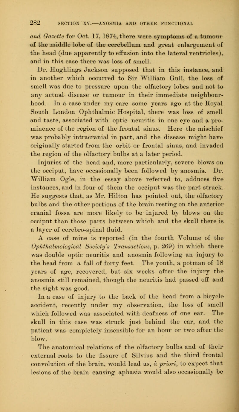 and Gazette for Oct. 17, 1874, there were symptoms of a tumour of the middle lobe of the cerebellum and great enlargement of the head (due apparently to effusion into the lateral ventricles), and in this case there was loss of smell. Dr. Hughlings Jackson supposed that in this instance, and in another which occurred to Sir William Gull, the loss of smell was due to pressure upon the olfactory lobes and not to any actual disease or tumour in their immediate neighbour- hood. In a case under my care some years ago at the Royal South London Ophthalmic Hospital, there was loss of smell and taste, associated with optic neuritis in one eye and a pro- minence of the region of the frontal sinus. Here the mischief was probably intracranial in part, and the disease might have originally started from the orbit or frontal sinus, and invaded the region of the olfactory bulbs at a later period. Injuries of the head and, more particularly, severe blows on the occiput, have occasionally been followed by anosmia. Dr. William Ogle, in the essay above referred to, adduces five instances, and in four of them the occiput was the part struck. He suggests that, as Mr. Hilton has pointed out, the olfactory bulbs and the other portions of the brain resting on the anterior cranial fossa are more likely to be injured by blows on the occiput than those parts between which and the skull there is a layer of cerebro-spinal fluid. A case of mine is reported (in the fourth Volume of the Ophthalmological Society's Transactions, p. 269) in which there was double optic neuritis and anosmia following an injury to the head from a fall of forty feet. The youth, a potman of 18 years of age, recovered, but six weeks after the injury the anosmia still remained, though the neuritis had passed off and the sight was good. In a case of injury to the back of the head from a bicycle accident, recently under my observation, the loss of smell which followed was associated with deafness of one ear. The skull in this case was struck just behind the ear, and the patient was completely insensible for an hour or two after the blow. The anatomical relations of the olfactory bulbs and of their external roots to the fissure of Silvius and the third frontal convolution of the brain, would lead us, a priori, to expect that lesions of the brain causing aphasia would also occasionally be