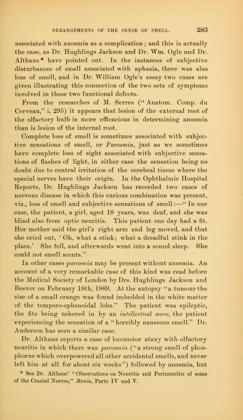 associated with anosmia as a complication; and this is actually the case, as Dr. Hughlings Jackson and Dr. Wm. Ogle and Dr. Althaus * have pointed out. In the instances of subjective disturbances of smell associated with aphasia, there was also loss of smell, and in Dr. William Ogle's essay two cases are given illustrating this connection of the two sets of symptoms involved in these two functional defects. From the researches of M. Serres ( Anatom. Comp. du Cerveau, i, 295) it appears that lesion of the external root of the olfactory bulb is more efficacious in determining anosmia than is lesion of the internal root. Complete loss of smell is sometimes associated with subjec- tive sensations of smell, or Parosmia, just as we sometimes have complete loss of sight associated with subjective sensa- tions of flashes of light, in either case the sensation being no doubt due to central irritation of the cerebral tissue where the special nerves have their origin. In the Ophthalmic Hospital Reports, Dr. Hughlings Jackson has recorded two cases of nervous disease in which this curious combination was present, viz., loss of smell and subjective sensations of smell:— In one case, the patient, a girl, aged 18 years, was deaf, and she was blind also from optic neuritis. This patient one day had a fit. Her mother said the girl's right arm and leg moved, and that she cried out, ' Oh, what a stink; what a dreadful stink in the place.' She fell, and afterwards went into a sound sleep. She could not smell scents. In other cases parosmia may be present without anosmia. An account of a very remarkable case of this kind was read before the Medical Society of London by Drs. Hughlings Jackson and Beevor on February 18th, 1889. At the autopsy a tumour the size of a small orange was found imbedded in the white matter of the temporo-sphenoidal lobe. The patient was epileptic, the fits being ushered in by an intellectual aura, the patient experiencing the sensation of a horribly nauseous smell. Dr. Anderson has seen a similar case. Dr. Althaus reports a case of locomotor ataxy with olfactory neuritis in which there was parosmia (a strong smell of phos- phorus which overpowered all other accidental smells, and never left him at all for about six weeks) followed by anosmia, but * See Dr. Althaus'  Observations on Neuritis and Perineuritis of some of the Cranial Nerves, Brain, Parts IV and V.