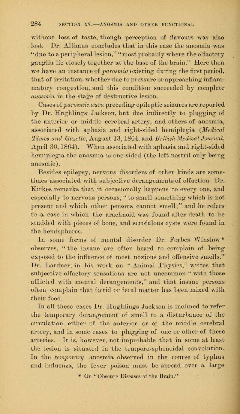 without loss of taste, though perception of flavours was also lost. Dr. Althaus concludes that in this case the anosmia was due to a peripheral lesion, most probably where the olfactory ganglia lie closely together at the base of the brain. Here then we have an instance of parosmia existing during the first period, that of irritation, whether due to pressure or approaching inflam- matory congestion, and this condition succeeded by complete anosmia in the stage of destructive lesion. Cases of parosmia aura preceding epileptic seizures are reported by Dr. Hughlings Jackson, but due indirectly to plugging of the anterior or middle cerebral artery, and others of anosmia, associated with aphasia and right-sided hemiplegia {Medical Times and Gazette, August 13, 1864, and British Medical Journal, April 30,1864). When associated with aphasia and right-sided hemiplegia the anosmia is one-sided (the left nostril only being anosmic). Besides epilepsy, nervous disorders of other kinds are some- times associated with subjective derangements of olfaction. Dr. Kirkes remarks that it occasionally happens to every one, and especially to nervous persons,  to smell something which is not present and which other persons cannot smell; and he refers to a case in which the arachnoid was found after death to be studded with pieces of bone, and scrofulous cysts were found in the hemispheres. In some forms of mental disorder Dr. Forbes Winslow* observes,  the insane are often heard to complain of being exposed to the influence of most noxious and offensive smells. Dr. Lardner, in his work on  Animal Physics, writes that subjective olfactory sensations are not uncommon  with those afflicted with mental derangements, and that insane persons often complain that foetid or fecal matter has been mixed with their food. In all these cases Dr. Huo-hlings Jackson is inclined to refer the temporary derangement of smell to a disturbance of the circulation either of the anterior or of the middle cerebral artery, and in some cases to plugging of one or other of these arteries. It is, however, not improbable that in some at least the lesion is situated in the temporo-sphenoidal convolution. In the temporary anosmia observed in the course of typhus and influenza, the fever poison must be spread over a large * On Obscure Diseases of the Braiu.