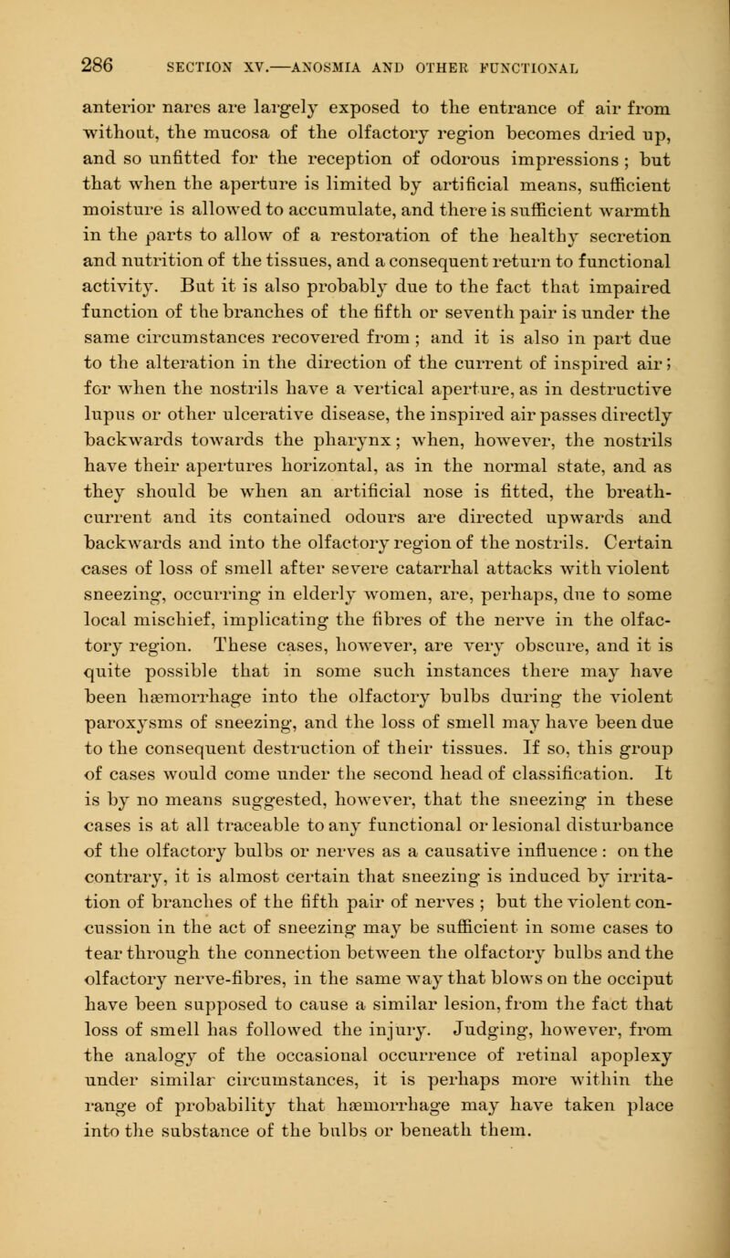 anterior nares are largely exposed to the entrance of air from without, the mucosa of the olfactory region becomes dried up, and so unfitted for the reception of odorous impressions ; but that when the aperture is limited by artificial means, sufficient moisture is allowed to accumulate, and there is sufficient warmth in the parts to allow of a restoration of the healthy secretion and nutrition of the tissues, and a consequent return to functional activity. But it is also probably due to the fact that impaired function of the branches of the fifth or seventh pair is nnder the same circumstances recovered from ; and it is also in part due to the alteration in the direction of the current of inspired air; for when the nostrils have a vertical aperture, as in destructive hipus or other ulcerative disease, the inspired air passes directly backwards towards the pharynx; when, however, the nostrils have their apertures horizontal, as in the normal state, and as they should be when an artificial nose is fitted, the breath- current and its contained odours are directed upwards and backwards and into the olfactory region of the nostrils. Certain cases of loss of smell after severe catarrhal attacks with violent sneezing, occurring in elderly women, are, perhaps, due to some local mischief, implicating the fibres of the nerve in the olfac- tory region. These cases, however, are very obscure, and it is quite possible that in some such instances there may have been haemorrhage into the olfactory bulbs during the violent paroxysms of sneezing, and the loss of smell may have been due to the consequent destruction of their tissues. If so, this group of cases would come under the second head of classification. It is by no means suggested, however, that the sneezing in these cases is at all traceable to any functional orlesional disturbance of the olfactory bulbs or nerves as a causative influence: on the contrary, it is almost certain that sneezing is induced by irrita- tion of branches of the fifth pair of nerves ; but the violent con- cussion in the act of sneezing may be sufficient in some cases to tear through the connection between the olfactory bulbs and the olfactory nerve-fibres, in the same way that blows on the occiput have been supposed to cause a similar lesion, from the fact that loss of smell has followed the injury. Judging, however, from the analogy of the occasional occurrence of retinal apoplexy under similar circumstances, it is perhaps more within the range of probability that haemorrhage may have taken place into the substance of the bulbs or beneath them.
