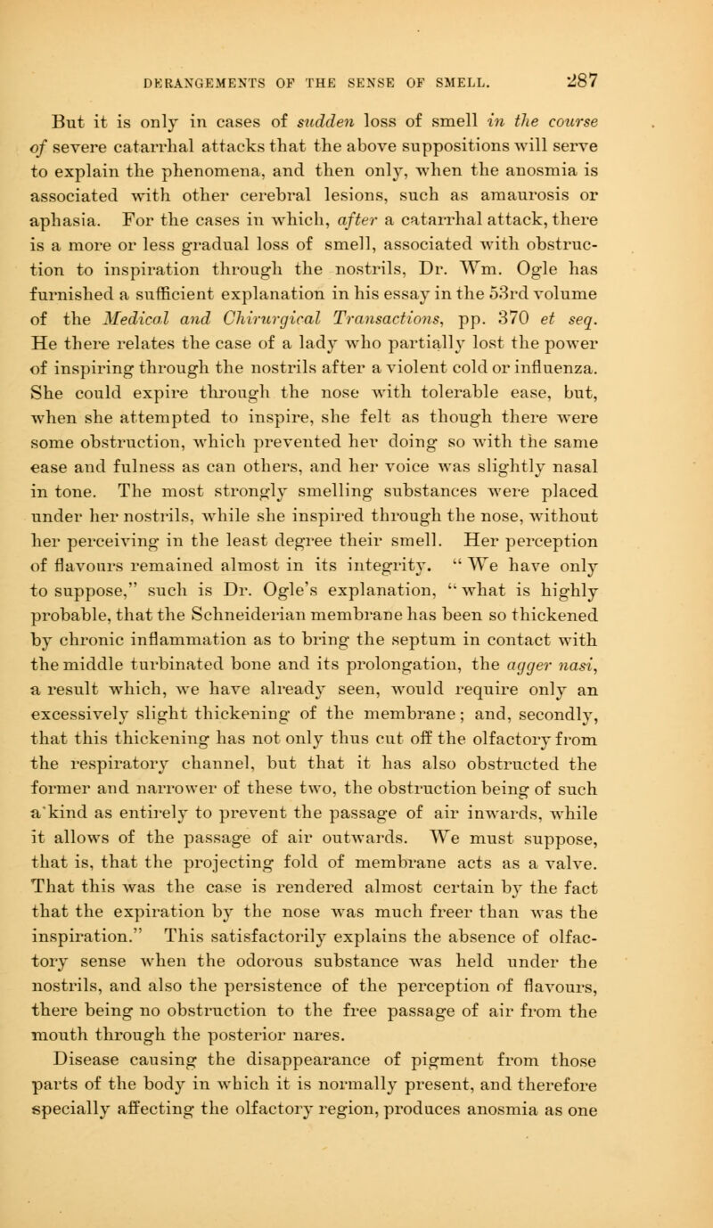 But it is only in cases of sudden loss of smell in the course of severe catarrhal attacks that the above suppositions will serve to explain the phenomena, and then only, when the anosmia is associated with other cerebral lesions, such as amaurosis or aphasia. For the cases in which, after a catarrhal attack, there is a more or less gradual loss of smell, associated with obstruc- tion to inspiration through the nostrils, Dr. Wm. Ogle has furnished a sufficient explanation in his essay in the 53rd volume of the Medical and Chirurgical Transactions, pp. 370 et seq. He there relates the case of a lady who partially lost the power of inspiring through the nostrils after a violent cold or influenza. She could expire through the nose with tolerable ease, but, when she attempted to inspire, she felt as though there were some obstruction, which prevented her doing so with the same ease and fulness as can others, and her voice was slightly nasal in tone. The most strongly smelling substances were placed under her nostrils, while she inspired through the nose, without her perceiving in the least degree their smell. Her perception of flavours remained almost in its integrity.  We have only to suppose, such is Dr. Ogle's explanation,  what is highly probable, that the Schneiderian membrane has been so thickened by chronic inflammation as to bring the septum in contact with the middle turbinated bone and its prolongation, the agger nasi, a result which, we have already seen, would require only an excessively slight thickening of the membrane; and, secondly, that this thickening has not only thus cut off the olfactory from the respiratory channel, but that it has also obstructed the former and narrower of these two, the obstruction being of such a'kind as entirely to prevent the passage of air inwards, while it allows of the passage of air outwards. We must suppose, that is, that the projecting fold of membrane acts as a valve. That this was the case is rendered almost certain by the fact that the expiration by the nose was much freer than was the inspiration. This satisfactorily explains the absence of olfac- tory sense when the odorous substance was held under the nostrils, and also the persistence of the perception of flavours, there being no obstruction to the free passage of air from the mouth through the posterior nares. Disease causing the disappearance of pigment from those parts of the body in which it is normally present, and therefore specially affecting the olfactory region, produces anosmia as one