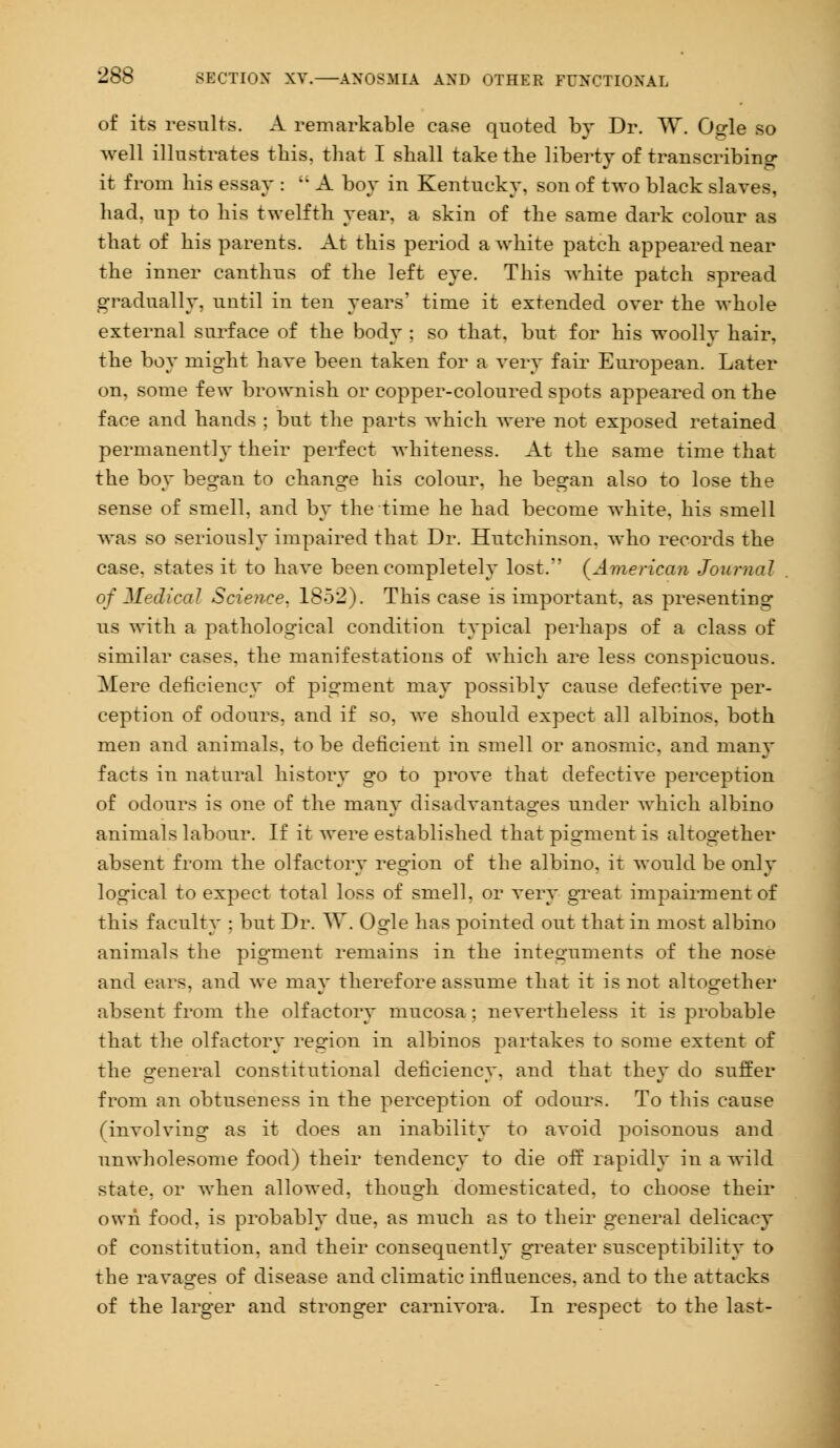 of its results. A remarkable case quoted by Dr. W*. Ogle so well illustrates this, that I shall take the liberty of transcribing- it from his essay :  A boy in Kentucky, son of two black slaves, had, up to his twelfth year, a skin of the same dark colour as that of his parents. At this period a white patch appeared near the inner canthus of the left eye. This white patch spread gradually, uutil in ten years' time it extended over the whole external surface of the body ; so that, but for his woolly hair, the boy might have been taken for a very fair European. Later on, some few brownish or copper-coloured spots appeared on the face and hands ; but the parts which were not exposed retained permanently their perfect whiteness. At the same time that the boy began to change his colour, he began also to lose the sense of smell, and by the time he had become white, his smell was so seriously impaired that Dr. Hutchinson, who records the case, states it to have been completely lost. (American Journal of Medical Science, 1852). This case is important, as presenting us with a pathological condition typical perhaps of a class of similar cases, the manifestations of which are less conspicuous. Mere deficiency of pigment may possibly cause defective per- ception of odours, and if so, we should expect all albinos, both men and animals, to be deficient in smell or anosmic, and many facts in natural history go to prove that defective perception of odours is one of the many disadvantages under which albino animals labour. If it were established that pigment is altogether absent from the olfactory region of the albino, it would be only logical to expect total loss of smell, or very great impairment of this faculty ; but Dr. W. Ogle has pointed out that in most albino animals the pigment remains in the integuments of the nose and ears, and we may therefore assume that it is not altogether absent from the olfactory mucosa ; nevertheless it is probable that the olfactory region in albinos partakes to some extent of the general constitutional deficiency, and that they do suffer from an obtuseness in the perception of odours. To this cause (involving as it does an inability to avoid poisonous and unwholesome food) their tendency to die off rapidly in a wild state, or Avhen allowed, though domesticated, to choose their own food, is probably due, as much as to their general delicacy of constitution, and their consequently greater susceptibility to the ravages of disease and climatic influences, and to the attacks of the larger and stronger carnivora. In respect to the last-