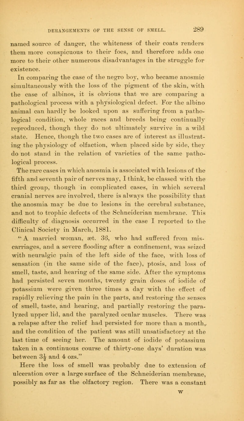 named source of danger, the whiteness of their coats renders them more conspicuous to their foes, and therefore adds one more to their other numerous disadvantages in the struggle for existence. In comparing the case of the negro boy, who became anosmic simultaneously with the loss of the pigment of the skin, with the case of albinos, it is obvious that we are comparing a pathological process with a physiological defect. For the albino animal can hardly be looked upon as suffering from a patho- logical condition, whole races and breeds being continually reproduced, though they do not ultimately survive in a wild state. Hence, though the two cases are of interest as illustrat- ing the physiology of olfaction, when placed side by side, they do not stand in the relation of varieties of the same patho- logical process. The rare cases in which anosmia is associated with lesions of the fifth and seventh pair of nerves may, I think, be classed with the third group, though in complicated cases, in which several cranial nerves are involved, there is always the possibility that the anosmia may be due to lesions in the cerebral substance, and not to trophic defects of the Schneiderian membrane. This difficulty of diagnosis occurred in the case I reported to the Clinical Society in March, 1881.  A married woman, set. 36, who had suffered from mis- carriages, and a severe flooding after a confinement, was seized with neuralgic pain of the left side of the face, with loss of sensation (in the same side of the face), ptosis, and loss of smell, taste, and hearing of the same side. After the symptoms had persisted seven months, twenty grain doses of iodide of potassium were given three times a day with the effect of rapidly relieving the pain in the parts, and restoring the senses of smell, taste, and hearing, and partially restoring the para- lyzed upper lid, and the paralyzed ocular muscles. There was a relapse after the relief had persisted for more than a month,. and the condition of the patient was still unsatisfactory at the last time of seeing her. The amount of iodide of potassium taken in a continuous course of thirty-one days' duration was between 3J and 4 ozs. Here the loss of smell was probably due to extension of ulceration over a large surface of the Schneiderian membrane, possibly as far as the olfactory region. There was a constant w