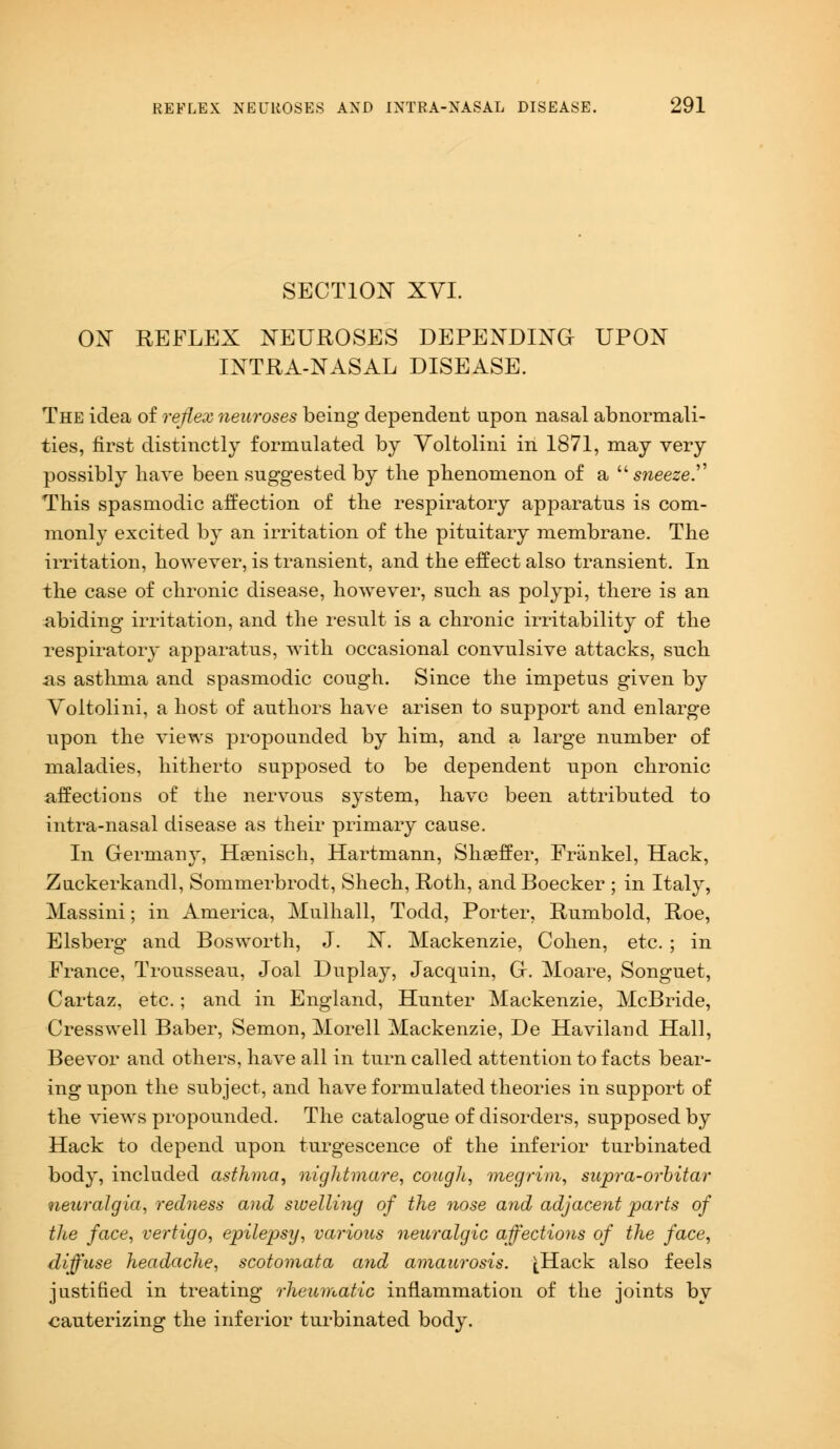 SECTION XVI. ON REFLEX NEUROSES DEPENDING UPON INTRA-NASAL DISEASE. The idea of reflex neuroses being dependent upon nasal abnormali- ties, first distinctly formulated by Voltolini in 1871, may very possibly have been suggested by the phenomenon of a  sneeze.. This spasmodic affection of the respiratory apparatus is com- monly excited by an irritation of the pituitary membrane. The irritation, however, is transient, and the effect also transient. In the case of chronic disease, however, such as polypi, there is an abiding irritation, and the result is a chronic irritability of the respiratory apparatus, with occasional convulsive attacks, such as asthma and spasmodic cough. Since the impetus given by Voltolini, a host of authors have arisen to support and enlarge upon the views propounded by him, and a large number of maladies, hitherto supposed to be dependent upon chronic affections of the nervous system, have been attributed to intra-nasal disease as their primary cause. In Germany, Haenisch, Hartmann, Shaeffer, Friinkel, Hack, Zuckerkandl, Sommerbrodt, Shech, Roth, and Boecker ; in Italy, Massini; in America, Mulhall, Todd, Porter, Rumbold, Roe, Elsberg and Bosworth, J. N. Mackenzie, Cohen, etc. ; in France, Trousseau, Joal Duplay, Jacquin, G. Moare, Songuet, Cartaz, etc.; and in England, Hunter Mackenzie, McBride, Cresswell Baber, Semon, Morell Mackenzie, De Haviland Hall, Beevor and others, have all in turn called attention to facts bear- ing upon the subject, and have formulated theories in support of the views propounded. The catalogue of disorders, supposed by Hack to depend upon turgescence of the inferior turbinated body, included asthma, nightmare, cough, megrim, supra-orbitar neuralgia, redness and swelling of the nose and adjacent parts of the face, vertigo, epilepsy, various neuralgic affections of the face, diffuse headache, scotomata and amaurosis. [Hack also feels justified in treating rheumatic inflammation of the joints by cauterizing the inferior turbinated body.