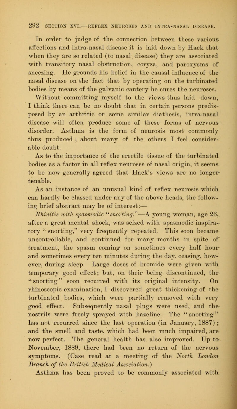 In order to judge of the connection between these various- affections and intra-nasal disease it is laid down by Hack that when they are so related (to nasal ; disease) they are associated with transitory nasal obstruction, coryza, and paroxysms of sneezing. He grounds his belief in the causal influence of the nasal disease on the fact that by operating on the turbinated bodies by means of the galvanic cautery he cures the neuroses. Without committing myself to the views thus laid down, I think there can be no doubt that in certain persons predis- posed by an arthritic or some similar diathesis, intra-nasal disease will often produce some of these forms of nervous, disorder. Asthma is the form of neurosis most commonly thus produced ; about man}- of the others I feel consider- able doubt. As to the importance of the erectile tissue of the turbinated bodies as a factor in all reflex neuroses of nasal origin, it seems to be now generally agreed that Hack's views are no longer tenable. As an instance of an unusual kind of reflex neurosis which can hardly be classed under any of the above heads, the follow- ing brief abstract may be of interest:— Rhinitis with spasmodic snorting.—A young woman, age 26, after a great mental shock, was seized with spasmodic inspira- tory  snorting, very frequently repeated. This soon became uncontrollable, and continued for many months in spite of treatment, the spasm coming on sometimes every half hour and sometimes every ten minutes during the day, ceasing, how- ever, during sleep. Large doses of bromide were given with temporary good effect; but, on their being discontinued, the snorting soon recurred with its original intensity. On rhinoscopic examination, I discovered great thickening of the turbinated bodies, which were partially removed with very good effect. Subsequently nasal plugs were used, and the nostrils were freely sprayed with hazeline. The snorting has not recurred since the last operation (in January, 1887) ; and the smell and taste, which had been much impaired, are now perfect. The general health has also improved. Up to November, 1889, there had been no return of the nervous symptoms. (Case read at a meeting of the North London Branch of the British Medical Association.) Asthma has been proved to be commonly associated with