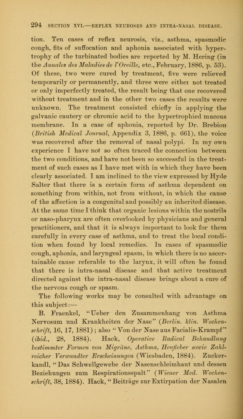 tion. Ten cases of reflex neurosis, viz., asthma, spasmodic cough, fits of suffocation and aphonia associated with hyper- trophy of the turbinated bodies are reported by M. Hering (in the Annales des Maladies de VOreille, etc., February, 1886, p. 53). Of these, two were cured by treatment, five were relieved temporarily or permanently, and three were either not treated or only imperfectly treated, the result being that one recovered without treatment and in the other two cases the results were unknown. The treatment consisted chiefly in applying the galvanic cautery or chromic acid to the hypertrophied mucous membrane. In a case of aphonia, reported by Dr. Brebion (British Medical Journal, Appendix 3, 1886, p. 661), the voice was recovered after the removal of nasal polypi. In my own experience I have not so often traced the connection between the two conditions, and have not been so successful in the treat- ment of such cases as I have met with in which they have been clearly associated. I am inclined to the view expressed by Hyde Salter that there is a certain form of asthma dependent on something from within, not from without, in which the cause of the affection is a congenital and possibly an inherited disease. At the same time I think that organic lesions within the nostrils or naso-pharynx are often overlooked by physicians and general practitioners, and that it is always important to look for them carefully in ever}' case of asthma, and to treat the local condi- tion when found by local remedies. In cases of spasmodic cough, aphonia, and laryngeal spasm, in which there is no ascer- tainable cause referable to the larynx, it will often be found that there is intra-nasal disease and that active treatment directed against the intra-nasal disease brings about a cure of the nervous cough or spasm. The following works may be consulted with advantage on this subject:— B. Fraenkel, Ueber den Zusammenhang von Asthma Nervosum und Krankheiten der Nase {Berlin. Jclin. Wochen- schrift, 16, 17, 1881) ; also  Von der Nase aus Facialis-Krampf (ibid., 28, 1884). Hack, Operative Radical Behandlung bestimmter Forme?i von Migrane, Asthma, Henfieber soivie Zahl- reicher Verwandter Erscheinnngen (Wiesbaden, 1884). Zucker- kandl, Das Schwellgewebe der JSasenschleimhaut und dessen Beziehungen zum Respirationsspalt (Wiener Med. Wochen- schrift, 38, 1884). Hack, Beitriige zur Extirpation der Nasalen