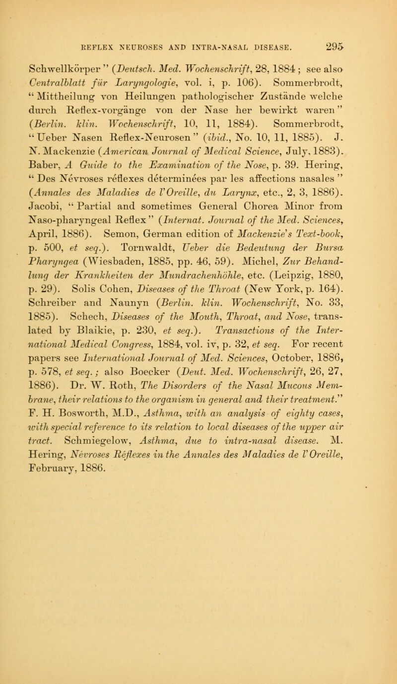 Schwellkorper  {Deutsch. Med. Wochenschrift, 28, 1884 ; see also Centralblatt fur Laryngologie, vol. i, p. 106). Sommerbrodt,  Mittheilung von Heilungen pathologischer Zustande welche durch Reflex-vorgiino'e von der Nase her bewirkt waren (Berlin, hlin. Wochenschrift, 10, 11, 1884). Sommerbrodt >  Ueber Xasen Reflex-Neurosen  (ibid., ISTo. 10, 11, 1885). J. N. Mackenzie (American Journal of Medical Science, July, 1883). Baber, .4 Guide to the Examination of the Nose, p. 39. Hering,  Des Nevroses reflexes determinees par les affections nasales  (Annates des Maladies de VOreille, du Larynx, etc., 2, 3, 1886). Jacobi,  Partial and sometimes General Chorea Minor from Naso-pharyngeal Reflex (Internat. Journal of the Med. Sciences, April, 1886). Semon, German edition of Mackenzie's Text-book, p. 500, et seq.). Tornwaldt, Ueber die Bedeutung der Bursa Pharyngea (Wiesbaden, 1885, pp. 46, 59). Michel, Zur Behand- lung der Krankheiten der Mundrachenhohle, etc. (Leipzig, 1880, p. 29). Solis Cohen, Diseases of the Throat (New York, p. 164). Schreiber and Naunyn (Berlin, hlin. Wochenschrift, No. 33, 1885). Schech, Diseases of the Mouth, Throat, and Nose, trans- lated by Blaikie, p. 230, et seq.). Transactions of the Inter- national Medical Congress, 1884, vol. iv, p. 32, et seq. For recent papers see International Journal of Med. Sciences, October, 1886, p. 578, et seq.; also Boecker (Dent. Med. Wochenschrift, 26, 27, 1886). Dr. W. Roth, The Disorders of the Nasal Mucous Mem- brane, their relations to the organism in general and their treatment. F. H. Bosworth, M.D., Asthma, with an analysis of eighty cases, ivith special reference to its relation to local diseases of the upper air tract. Schmiegelow, Asthma, due to intra-nasal disease. M. Hering, Nevroses Reflexes in the Annates des Maladies de V Oreille, February, 1886.