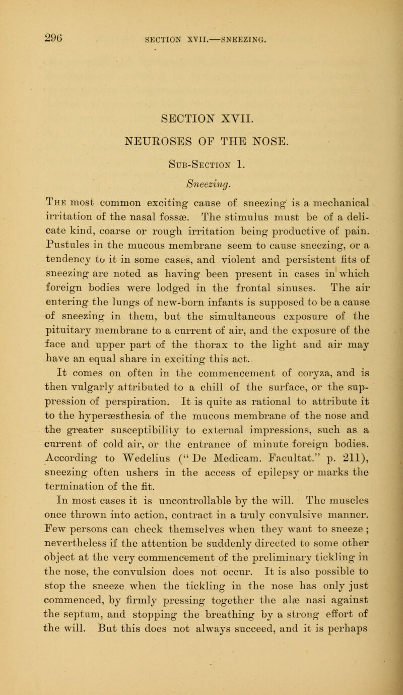 SECTION XVII. NEUROSES OF THE NOSE. Sub-Section 1. Sneezing. The most common exciting cause of sneezing is a mechanical irritation of the nasal fossae. The stimulus must be of a deli- cate kind, coarse or rough irritation being productive of pain. Pustules in the mucous membrane seem to cause sneezing, or a tendency to it in some cases, and violent and persistent fits of sneezing are noted as having been present in cases in which foreign bodies were lodged in the frontal sinuses. The air entering the lungs of new-born infants is supposed to be a cause of sneezing in them, but the simultaneous exposure of the pituitary membrane to a current of air, and the exposure of the face and npper part of the thorax to the light and air may have an equal share in exciting this act. It comes on often in the commencement of coryza, and is then vulgarly attributed to a chill of the surface, or the sup- pression of perspiration. It is quite as rational to attribute it to the hyperesthesia of the mucous membrane of the nose and the greater susceptibility to external impressions, such as a current of cold air, or the entrance of minute foreign bodies. According to Wedelius ( De Medicam. Facultat. p. 211), sneezing often ushers in the access of epilepsy or marks the termination of the fit. In most cases it is uncontrollable by the will. The muscles once thrown into action, contract in a truly convulsive manner. Few persons can check themselves when they want to sneeze ; nevertheless if the attention be suddenly directed to some other object at the very commencement of the preliminary tickling in the nose, the convulsion does not occur. It is also possible to stop the sneeze when the tickling in the nose has only just commenced, by firmly pressing together the alas nasi against the septum, and stopping the breathing by a strong effort of the will. But this does not always succeed, and it is perhaps