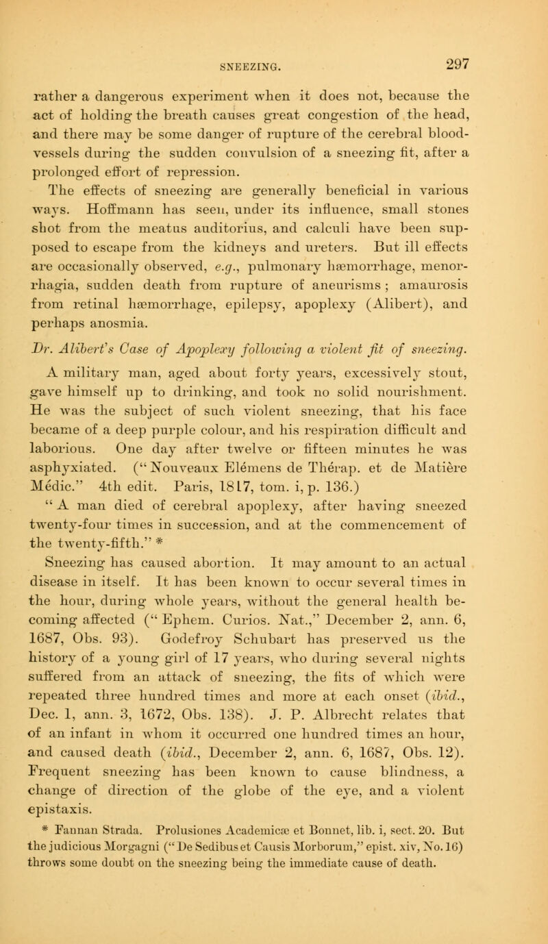 rather a dangerous experiment when it does not, because the act of holding the breath causes great congestion of the head, and there may be some danger of rupture of the cerebral blood- vessels during the sudden convulsion of a sneezing fit, after a prolonged effort of repression. The effects of sneezing are generally beneficial in various ways. Hoffmann has seen, under its influence, small stones shot from the meatus auditorius, and calculi have been sup- posed to escape from the kidneys and ureters. But ill effects are occasionally observed, e.g., pulmonary haemorrhage, menor- rhagia, sudden death from rupture of aneurisms ; amaurosis from retinal haemorrhage, epilepsy, apoplexy (Alibert), and perhaps anosmia. Dr. Alibert''s Case of Apoplexy folloiving a violent fit of sneezing. A military man, aged about forty years, excessively stout, gave himself up to drinking, and took no solid nourishment. He was the subject of such violent sneezing, that his face became of a deep purple colour, and his respiration difficult and laborious. One day after twelve or fifteen minutes he was asplrpdated. (Nouveaux Elemens de Therap. et de Matiere Medic. 4th edit, Paris, 18 L7, torn, i, p. 136.)  A man died of cerebral apoplexy, after having sneezed twenty-four times in succession, and at the commencement of the twenty-fifth. * Sneezing has caused abortion. It may amount to an actual disease in itself. It has been known to occur several times in the hour, during whole years, without the general health be- coming affected ( Ephem. Curios. Nat,, December 2, ami. 6, 1687, Obs. 93). Godefroy Schubart has preserved us the history of a young girl of 17 years, who during several nights suffered from an attack of sneezing, the fits of which were repeated three hundred times and more at each onset (ibid., Dec. 1, ann. 3, 1672, Obs. 138). J. P. Albrecht relates that of an infant in whom it occurred one hundred times an hour, and caused death (ibid., December 2, ann. 6, 168?, Obs. 12). Frequent sneezing has been known to cause blindness, a change of direction of the globe of the eye, and a violent epistaxis. * Fannan Strada. Prolusiones Academicae et Bonnet, lib. i, sect. 20. But the judicious Morgagni (De Sedibuset Causis Morborum, epist. xiv, No. 16) throws some doubt on the sneezing being the immediate cause of death.