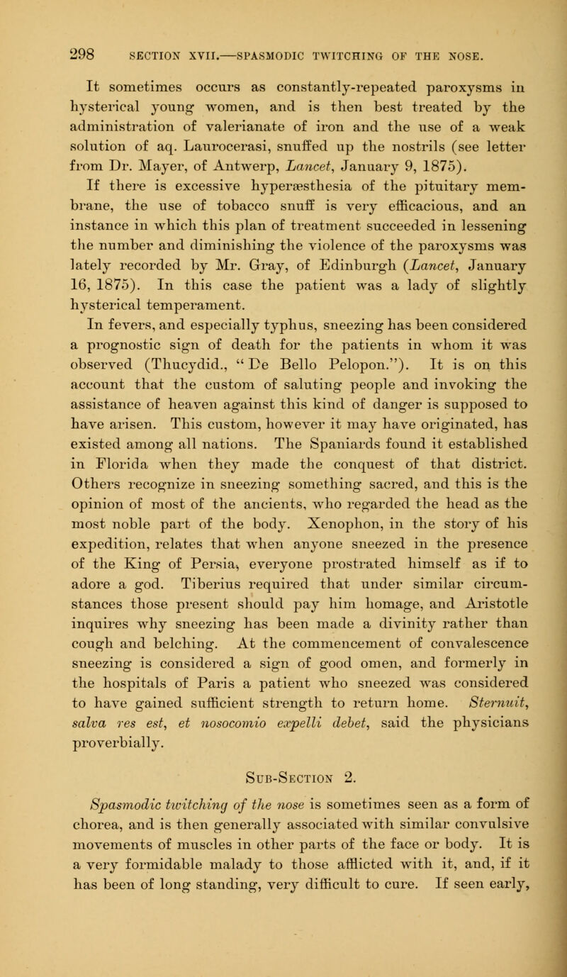 It sometimes occurs as constantly-repeated paroxysms in hysterical young women, and is then best treated by the administration of valerianate of iron and the use of a weak solution of aq. Laurocerasi, snuffed up the nostrils (see letter from Dr. Mayer, of Antwerp, Lancet, January 9, 1875). If there is excessive hyperesthesia of the pituitary mem- brane, the use of tobacco snuff is very efficacious, and an instance in which this plan of treatment succeeded in lessening the number and diminishing the violence of the paroxysms was lately recorded by Mr. Gray, of Edinburgh {Lancet, January 16, 1875). In this case the patient was a lady of slightly hysterical temperament. In fevers, and especially typhus, sneezing has been considered a prognostic sign of death for the patients in whom it was observed (Thucydid.,  De Bello Pelopon.). It is on this account that the custom of saluting people and invoking the assistance of heaven against this kind of danger is supposed to have arisen. This custom, however it may have originated, has existed among all nations. The Spaniards found it established in Florida when they made the conquest of that district. Others recognize in sneezing something sacred, and this is the opinion of most of the ancients, who regarded the head as the most noble part of the body. Xenophon, in the story of his expedition, relates that when anyone sneezed in the presence of the King of Persia-, everyone prostrated himself as if to adore a god. Tiberius required that under similar circum- stances those present should pay him homage, and Aristotle inquires why sneezing has been made a divinity rather than cough and belching. At the commencement of convalescence sneezing is considered a sign of good omen, and formerly in the hospitals of Paris a patient who sneezed was considered to have gained sufficient strength to return home. Stemuit, salva res est, et nosocomio expelli debet, said the physicians proverbially. Sub-Section 2. Spasmodic twitching of the nose is sometimes seen as a form of chorea, and is then generally associated with similar convulsive movements of muscles in other parts of the face or body. It is a very formidable malady to those afflicted with it, and, if it has been of long standing, very difficult to cure. If seen early,
