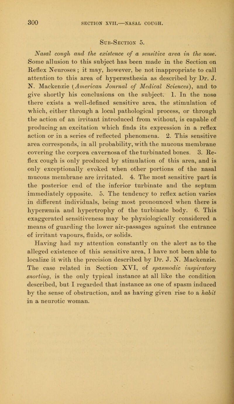 Sub-Section 5. Nasal cough and the existence of a sensitive area in the nose. Some allusion to this subject has been made in the Section on Reflex Neuroses ; it may, however, be not inappropriate to call attention to this area of hyperesthesia as described by Dr. J. N. Mackenzie {American Journal of Medical Sciences), and to give shortly his conclusions on the subject. 1. In the nose there exists a well-defined sensitive area, the stimulation of which, either through a local pathological process, or through the action of an irritant introduced from without, is capable of producing an excitation which finds its expression in a reflex action or in a series of reflected phenomena. 2. This sensitive area corresponds, in all probability, with the mucous membrane covering the corpora cavernosa of the turbinated bones. 3. Re- flex cough is only produced by stimulation of this area, and is only exceptionally evoked when other portions of the nasal mucous membrane are irritated. 4. The most sensitive part is the posterior end of the inferior turbinate and the septum immediately opposite. 5. The tendency to reflex action varies in different individuals, being most pronounced when there is hyperemia and hypertrophy of the turbinate body. 6. This exaggerated sensitiveness may be physiologically considered a means of guarding the lower air-passages against the entrance of irritant vapours, fluids, or solids. Having had my attention constantly on the alert as to the alleged existence of this sensitive area, I have not been able to localize it with the precision described by Dr. J. N. Mackenzie. The case related in Section XVI, of spasmodic inspiratory snorting, is the only typical instance at all like the condition described, but I regarded that instance as one of spasm induced by the sense of obstruction, and as having given rise to a habit in a neurotic woman.