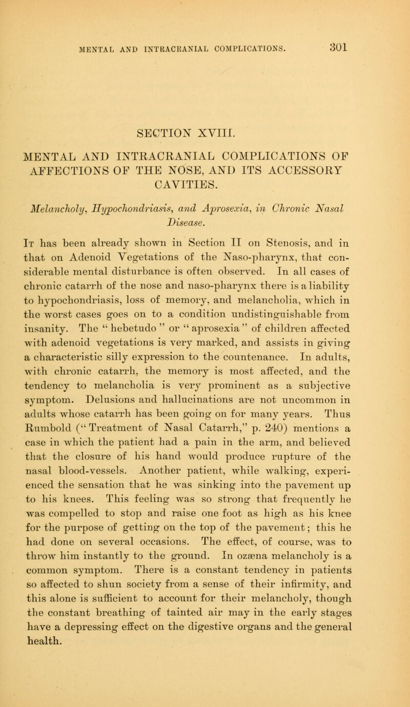 SECTION XVIII. MENTAL AND INTRACRANIAL COMPLICATIONS OF AFFECTIONS OF THE NOSE, AND ITS ACCESSORY CAVITIES. Melancholy, Hypochondriasis, and Aprosexia, in Chronic Nasal Disease. It lias been already shown in Section II on Stenosis, and in that on Adenoid Vegetations of the Naso-pharynx, that con- siderable mental disturbance is often observed. In all cases of chronic catarrh of the nose and naso-pharynx there is a liability to hypochondriasis, loss of memory, and melancholia, which in the worst cases goes on to a condition nndistinguishable from insanity. The  hebetuclo  or  aprosexia of children affected with adenoid vegetations is very marked, and assists in giving a characteristic silly expression to the countenance. In adults, with chronic catarrh, the memory is most affected, and the tendency to melancholia is very prominent as a subjective symptom. Delnsions and hallucinations are not uncommon in adults whose catarrh has been going on for many years. Thus Rumbold ( Treatment of Nasal Catarrh, p. 240) mentions a case in which the patient had a pain in the arm, and believed that the closure of his hand would produce rupture of the nasal blood-vessels. Another patient, while walking, experi- enced the sensation that he was sinking into the pavement up to his knees. This feeling was so strong that frequently he was compelled to stop and raise one foot as high as his knee for the purpose of getting on the top of the pavement; this he had done on several occasions. The effect, of course, was to throw him instantly to the ground. In ozasna melancholy is a common symptom. There is a constant tendency in patients so affected to shun society from a sense of their infirmity, and this alone is sufficient to account for their melancholy, though the constant breathing of tainted air may in the early stages have a depressing effect on the digestive organs and the general health.