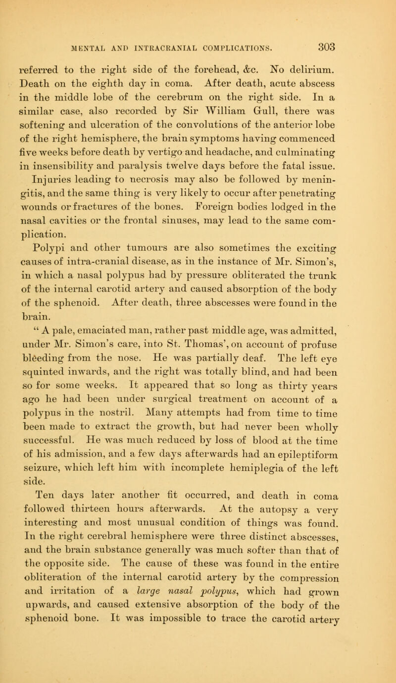 referred to the right side of the forehead, &c. No delirium. Death on the eighth day in coma. After death, acute abscess in the middle lobe of the cerebrum on the right side. In a similar case, also recorded by Sir William Gull, there was softening and ulceration of the convolutions of the anterior lobe of the right hemisphere, the brain symptoms having commenced five weeks before death by vertigo and headache, and culminating in insensibility and paralysis twelve days before the fatal issue. Injuries leading to necrosis may also be followed by menin- gitis, and the same thing is very likely to occur after penetrating wounds or fractures of the bones. Foreign bodies lodged in the nasal cavities or the frontal sinuses, may lead to the same com- plication. Polypi and other tumours are also sometimes the exciting causes of intra-cranial disease, as in the instance of Mr. Simon's, in which a nasal polypus had by pressure obliterated the trunk of the internal carotid artery and caused absorption of the body of the sphenoid. After death, three abscesses were found in the brain.  A pale, emaciated man, rather past middle age, was admitted, under Mr. Simon's care, into St. Thomas', on account of profuse bleeding from the nose. He was partially deaf. The left eye squinted inwards, and the right was totally blind, and had been so for some weeks. It appeared that so long as thirty years ago he had been under surgical treatment on account of a polypus in the nostril. Many attempts had from time to time been made to extract the growth, but had never been wholly successful. He was much reduced by loss of blood at the time of his admission, and a few days afterwards had an epileptiform seizure, which left him with incomplete hemiplegia of the left side. Ten days later another fit occurred, and death in coma followed thirteen hours afterwards. At the autopsy a very interesting and most unusual condition of things was found. In the right cerebral hemisphere were three distinct abscesses, and the brain substance generally was much softer than that of the opposite side. The cause of these was found in the entire obliteration of the internal carotid artery by the compression and irritation of a large nasal polypus, which had grown upwards, and caused extensive absorption of the body of the sphenoid bone. It was impossible to trace the carotid artery