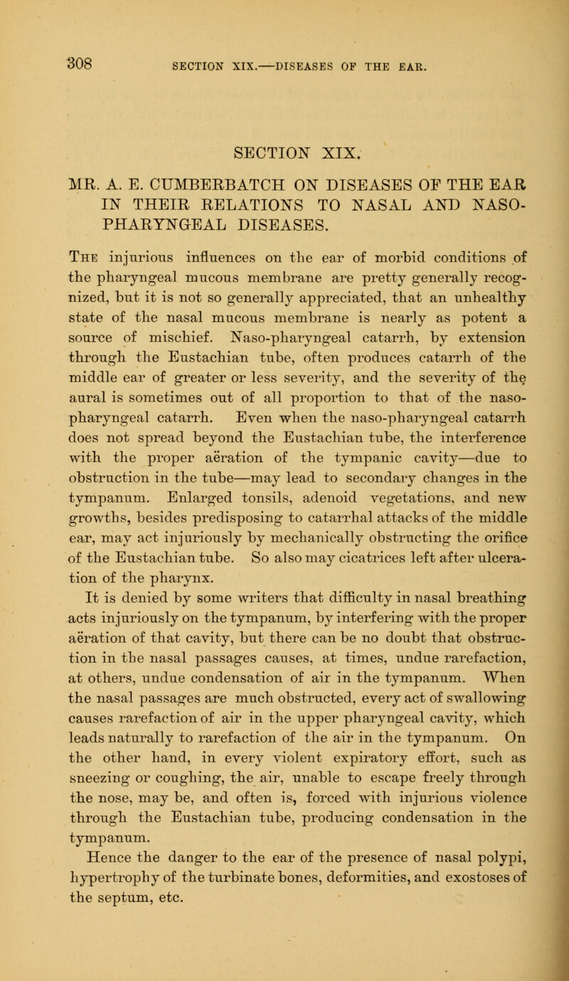 SECTION XIX. MR. A. E. CUMBERBATCH OX DISEASES OF THE EAR IN THEIR RELATIONS TO NASAL AND NASO- PHARYNGEAL DISEASES. The injurious influences on the ear of morbid conditions of the pharyngeal mucous membrane are pretty generally recog- nized, but it is not so generally appreciated, that an unhealthy state of the nasal mucous membrane is nearly as potent a source of mischief. Naso-pharyngeal catarrh, by extension through the Eustachian tube, often produces catarrh of the middle ear of greater or less severity, and the severity of the aural is sometimes out of all proportion to that of the naso- pharyngeal catarrh. Even when the naso-pharyngeal catarrh does not spread beyond the Eustachian tube, the interference with the proper aeration of the tympanic cavity—due to obstruction in the tube—may lead to secondary changes in the tympanum. Enlarged tonsils, adenoid vegetations, and new growths, besides predisposing to catarrhal attacks of the middle ear, may act injuriously by mechanically obstructing the orifice of the Eustachian tube. So also may cicatrices left after ulcera- tion of the pharynx. It is denied by some writers that difficulty in nasal breathing acts injuriously on the tympanum, by interfering with the proper aeration of that cavity, but there can be no doubt that obstruc- tion in the nasal passages causes, at times, undue rarefaction, at others, undue condensation of air in the tympanum. When the nasal passages are much obstructed, every act of swallowing causes rarefaction of air in the upper pharyngeal cavity, which leads naturally to rarefaction of the air in the tympanum. On the other hand, in every violent expiratory effort, such as sneezing or coughing, the air, unable to escape freely through the nose, may be, and often is, forced with injurious violence through the Eustachian tube, producing condensation in the tympanum. Hence the danger to the ear of the presence of nasal polypi, hypertrophy of the turbinate bones, deformities, and exostoses of the septum, etc.