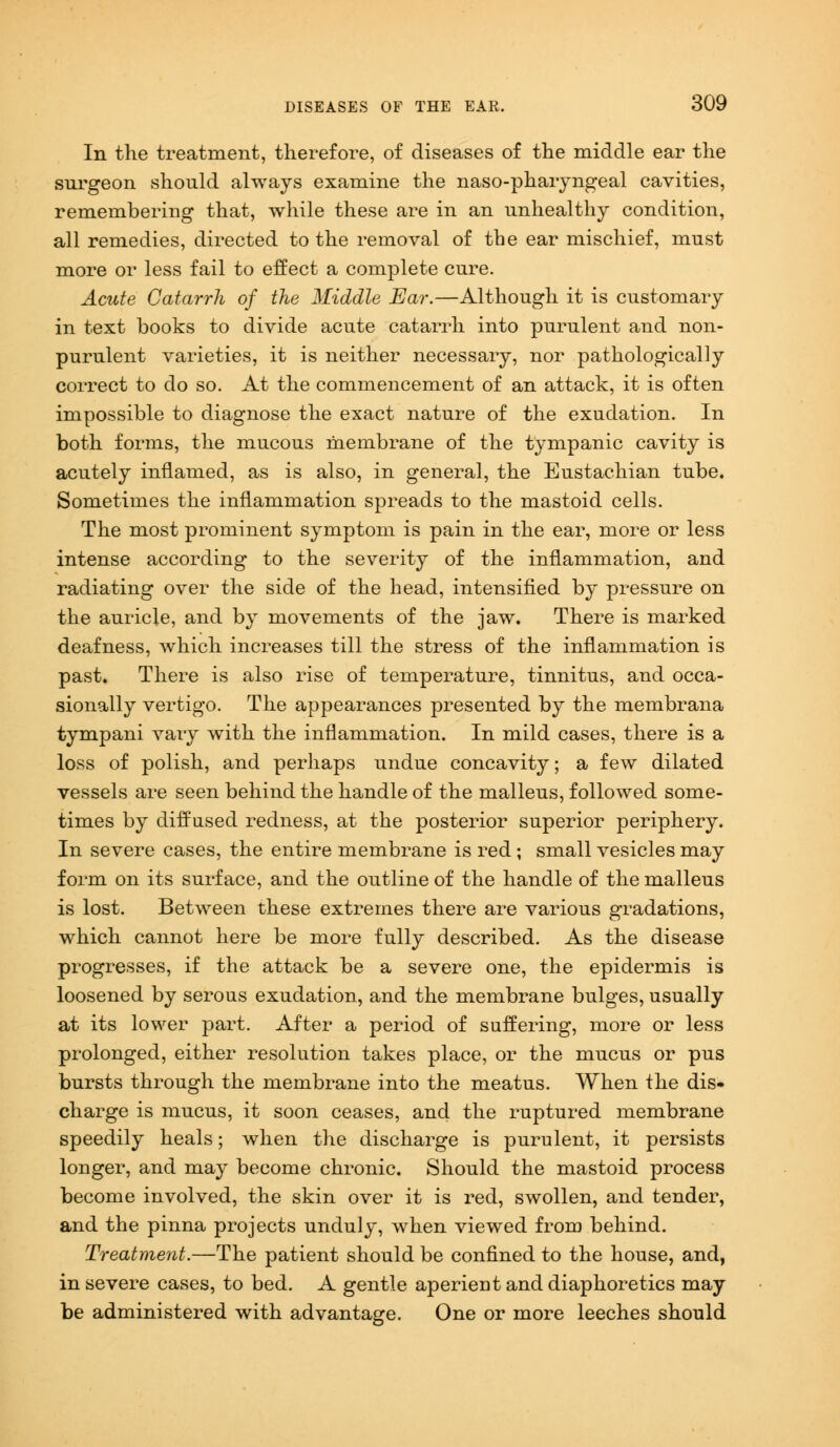 In the treatment, therefore, of diseases of the middle ear the surgeon should always examine the naso-pharyngeal cavities, remembering that, while these are in an unhealthy condition, all remedies, directed to the removal of the ear mischief, must more or less fail to effect a complete cure. Acute Catarrh of the Middle Ear.—Although it is customary in text books to divide acute catarrh into purulent and non- purulent varieties, it is neither necessary, nor pathologically correct to do so. At the commencement of an attack, it is often impossible to diagnose the exact nature of the exudation. In both forms, the mucous membrane of the tympanic cavity is acutely inflamed, as is also, in general, the Eustachian tube. Sometimes the inflammation spreads to the mastoid cells. The most prominent symptom is pain in the ear, more or less intense according to the severity of the inflammation, and radiating over the side of the head, intensified by pressure on the auricle, and by movements of the jaw. There is marked deafness, which increases till the stress of the inflammation is past. There is also rise of temperature, tinnitus, and occa- sionally vertigo. The appearances presented by the membrana tympani vary with the inflammation. In mild cases, there is a loss of polish, and perhaps undue concavity; a few dilated vessels are seen behind the handle of the malleus, followed some- times by diffused redness, at the posterior superior periphery. In severe cases, the entire membrane is red; small vesicles may form on its surface, and the outline of the handle of the malleus is lost. Between these extremes there are various gradations, which cannot here be more fully described. As the disease progresses, if the attack be a severe one, the epidermis is loosened by serous exudation, and the membrane bulges, usually at its lower part. After a period of suffering, more or less prolonged, either resolution takes place, or the mucus or pus bursts through the membrane into the meatus. When the dis- charge is mucus, it soon ceases, and the ruptured membrane speedily heals; when the discharge is purulent, it persists longer, and may become chronic. Should the mastoid process become involved, the skin over it is red, swollen, and tender, and the pinna projects unduly, when viewed from behind. Treatment.—The patient should be confined to the house, and, in severe cases, to bed. A gentle aperient and diaphoretics may be administered with advantage. One or more leeches should