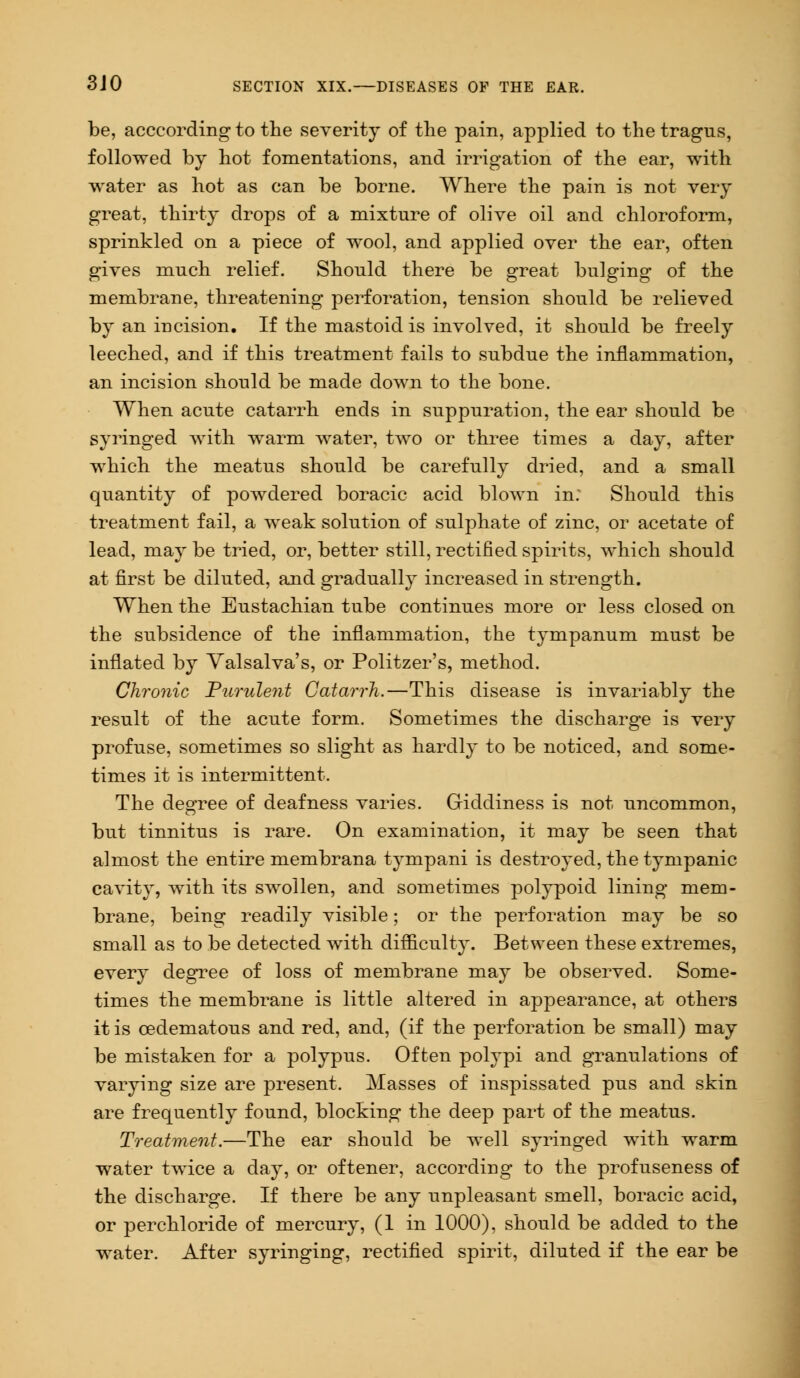 be, acccording to the severity of the pain, applied to the tragus, followed by hot fomentations, and irrigation of the ear, with water as hot as can be borne. Where the pain is not very great, thirty drops of a mixture of olive oil and chloroform, sprinkled on a piece of wool, and applied over the ear, often gives much relief. Should there be great bulging of the membrane, threatening perforation, tension should be relieved by an incision. If the mastoid is involved, it should be freely leeched, and if this treatment fails to subdue the inflammation, an incision should be made down to the bone. When acute catarrh ends in suppuration, the ear should be syringed with warm water, two or three times a day, after which the meatus should be carefully dried, and a small quantity of powdered boracic acid blown in: Should this treatment fail, a weak solution of sulphate of zinc, or acetate of lead, may be tried, or, better still, rectified spirits, which should at first be diluted, and gradually increased in strength. When the Eustachian tube continues more or less closed on the subsidence of the inflammation, the tympanum must be inflated by Valsalva's, or Politzer's, method. Chronic Purulent Catarrh.—This disease is invariably the result of the acute form. Sometimes the discharge is very profuse, sometimes so slight as hardly to be noticed, and some- times it is intermittent. The degree of deafness varies. Giddiness is not uncommon, but tinnitus is rare. On examination, it may be seen that almost the entire membrana tympani is destroyed, the tympanic cavity, with its swollen, and sometimes polypoid lining mem- brane, being readily visible; or the perforation may be so small as to be detected with difficulty. Between these extremes, every degree of loss of membrane may be observed. Some- times the membrane is little altered in appearance, at others it is cedematous and red, and, (if the perforation be small) may be mistaken for a polypus. Often polypi and granulations of varying size are present. Masses of inspissated pus and skin are frequently found, blocking the deep part of the meatus. Treatment.—The ear should be well syringed with warm water twice a day, or oftener, according to the profuseness of the discharge. If there be any unpleasant smell, boracic acid, or perchloride of mercury, (1 in 1000), should be added to the water. After syringing, rectified spirit, diluted if the ear be