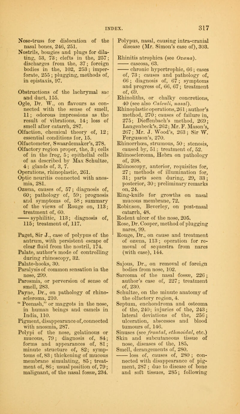 Nose-truss for dislocation of the nasal bones, 246, 251. Nostrils, bougies and plugs for dila- ting, 53, 73; clefts in the, 257; discharges from the, 37; foreign bodies in the, 102, 253; imper- forate, 255 ; plugging, methods of, in epistaxis, 97. Obstructions of the lachrymal sac and duct, 155. Ogle, Dr. W.j on flavours as con- nected with the sense of smell, 11; odorous impressions as the result of vibrations, 14; loss of smell after catarrh, 287. Olfaction, chemical theory of, 12; essential conditions for, 15. Olfactometer, Swaardeinaker's, 278. Olfactory region proper, the, 3; cells of in the frog, 5; epithelial cells of as described by Max Schultze, 4 ; glands of, 3, 7. Operations, rhinoplastic, 261. Optic neuritis connected with anos- mia, 281. Ozsena, causes of, 57; diagnosis of, 60; pathology of, 59; prognosis and symptoms of, 58; summary of the views of Rouge on, 113; treatment of, 60. syphilitic, 113; diagnosis of, 115; treatment of, 117. Paget, Sir J., case of polypus of the antrum, with persistent escape of clear fluid from the nostril, 174. Palate, author's mode of controlling during rhinoscopy, 32. Palate-hooks, 30. Paralvsis of common sensation in the nose, 299. Parosmia, or perversion of sense of smell, 283. Payne, Dr., on pathology of rhino- scleroma, 210.  Peenash, or maggots in the nose, in human beings and camels in India, 110. Pigment, disappearance of, connected with anosmia, 287. Polypi of the nose, gelatinous or mucous, 79; diagnosis of, 84; forms and appearances of, 81; minute structure of, 82; symp- toms of, 83; thickening of mucous membrane simulating, 85; treat- ment of, 86; usual position of, 79; malignant, of the nasal fossse, 234. Polypus, nasal, causing intra-cranial disease (Mr. Simon's case of), 303. Rhinitis atrophica (see Ozcena). caseosa, 63. chronic hypertrophic, 66 ; cases of, 73; causes and pathology of, 66; diagnosis of, 67; symptoms and progress of, 66, 67; treatment of, 69. Rhinoliths, or chalky concretions, 40 (see also Calculi, nasal). Rhinoplasty operations, 261; author's method, 270; causes of failure in, 275; Dieffenbach's method, 269; Langenbeck's, 262; Mr. P. Mason's, 267; Mr. J. Wood's, 263 ; Sir W. Pergusson's, 270. Rhinorrhoea, strumous, 50 ; stenosis, caused by, 51; treatment of, 52. Rhiuosclerorna, Hebra on pathology of, 208. Rhinoscopy, anterior, requisites for, 27; methods of illumination for, 31; parts seen during, 29, 33; posterior, 30; preliminary remarks on, 24. Ring-knife for growths on nasal mucous membrane, 72. Robinson, Beverley, on post-nasal catarrh, 48. Rodent ulcer of the nose, 205. Rose, Dr. Cooper, method of plugging nares, 99. Rouge, Dr., on cause and treatment of ozsena, 113; operation for re- moval of sequestra from nares (with case), 144. Sajous, Dr., on removal of foreign bodies from nose, 102. Sarcoma of the nasal fossse, 226; author's case of, 227; treatment of, 230. Schultze, on the minute anatomy of the olfactory region, 4. Septum, enchondroma and osteoma of the, 240; injuries of the, 243; lateral deviations of the, 256; ulceration, abscesses and blood tumours of, 146. Sinuses (see frontal, ethmoidal, etc.) Skin and subcutaneous tissue of nose, diseases of the, 185. Smell, derangements of, 280. loss of, causes of, 280 ; con- nected with disappearance of pig- ment, 287 ; due to disease of bone and soft tissues, 285; following