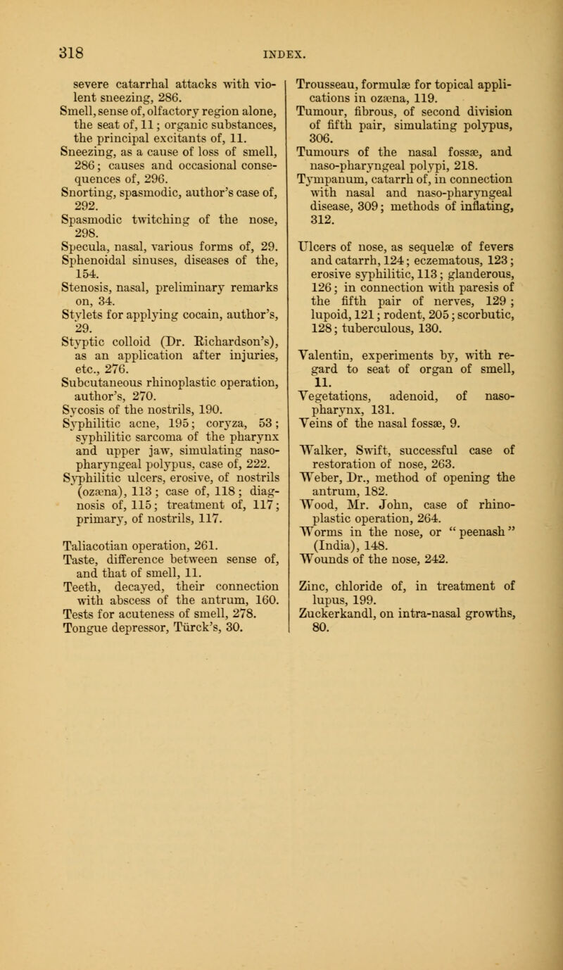 severe catarrhal attacks with vio- lent sneezing, 286. Smell, sense of, olfactory region alone, the seat of, 11; organic substances, the principal excitants of, 11. Sneezing, as a cause of loss of smell, 286; causes and occasional conse- quences of, 296. Snorting, spasmodic, author's case of, 292. Spasmodic twitching of the nose, 298. Specula, nasal, various forms of, 29. Sphenoidal sinuses, diseases of the, 154. Stenosis, nasal, preliminary remarks on, 34. Stvlets for applying cocain, author's, 29. Styptic colloid (Dr. Richardson's), as an application after injuries, etc., 276. Subcutaneous rhinoplastic operation, author's, 270. Sycosis of the nostrils, 190. Syphilitic acne, 195; coryza, 53; syphilitic sarcoma of the pharynx and upper jaw, simulating naso- pharyngeal polypus, case of, 222. Syphilitic ulcers, erosive, of nostrils (ozama), 113; case of, 118; diag- nosis of, 115; treatment of, 117; primary, of nostrils, 117. Taliacotian operation, 261. Taste, difference between sense of, and that of smell, 11. Teeth, decayed, their connection with abscess of the antrum, 160. Tests for acuteness of smell, 278. Tongue depressor, Tiirck's, 30. Trousseau, formulas for topical appli- cations in ozaena, 119. Tumour, fibrous, of second division of fifth pair, simulating polypus, 306. Tumours of the nasal fossae, and naso-pharyngeal polypi, 218. Tympanum, catarrh of, in connection with nasal and naso-pharyngeal disease, 309; methods of inflating, 312. Ulcers of nose, as sequelae of fevers and catarrh, 124; eczematous, 123; erosive syphilitic, 113; glanderous, 126; in connection with paresis of the fifth pair of nerves, 129 ; lupoid, 121; rodent, 205; scorbutic, 128; tuberculous, 130. Valentin, experiments by, with re- gard to seat of organ of smell, 11. Vegetations, adenoid, of naso- pharynx, 131. Veins of the nasal fossae, 9. Walker, Swift, successful case of restoration of nose, 263. Weber, Dr., method of opening the antrum, 182. Wood, Mr. John, case of rhino- plastic operation, 264. Worms in the nose, or  peenash (India), 148. Wounds of the nose, 242. Zinc, chloride of, in treatment of lupus, 199. Zuckerkandl, on intra-nasal growths, 80.