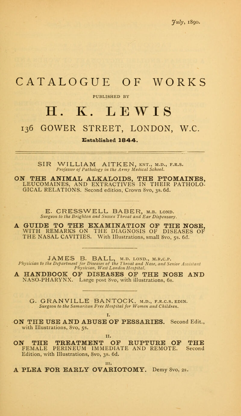 July, 1890. CATALOGUE OF WORKS PUBLISHED BY H. K. LEWIS 136 GOWER STREET, LONDON, W.C Established 1844. SIR WILLIAM AITKEN, knt., m.d., f.r.s. Professor of Pathology in the Army Medical School. ON THE ANIMAL ALKALOIDS, THE PTOMAINES, LEUCOMAINES, AND EXTRACTIVES IN THEIR PATHOLO- GICAL RELATIONS. Second edition, Crown 8vo, 3s. 6d. E. CRESSWELL BABER, m.b. lond. Surgeon to the Brighton and Sussex Throat and Ear Dispensary. A GUIDE TO THE EXAMINATION OF THE NOSE, WITH REMARKS ON THE DIAGNOSIS OF DISEASES OF THE NASAL CAVITIES. With Illustrations, small 8vo, 5s. 6d. JAMES B. BALL, m.d. lond., m.r.c.p. Physician to the Department for Diseases of the Throat and Nose, and Senior Assistant Physician, West London Hospital. A HANDBOOK OF DISEASES OF THE NOSE AND NASO-PHARYNX. Large post 8vo, with illustrations, 6s. G. GRANVILLE BANTOCK, m.d., f.r.c.s. edin. Surgeon to the Samaritan Free Hospital for Women and Children. ON THE USE AND ABUSE OF PESSARIES. Second Edit., with Illustrations, 8vo, 5s. II. ON THE TREATMENT OF RUPTURE OF THE FEMALE PERINEUM IMMEDIATE AND REMOTE. Second Edition, with Illustrations, 8vo, 3s. 6d. in. A PLEA FOR EARLY OVARIOTOMY. Demy 8vo, 2s.