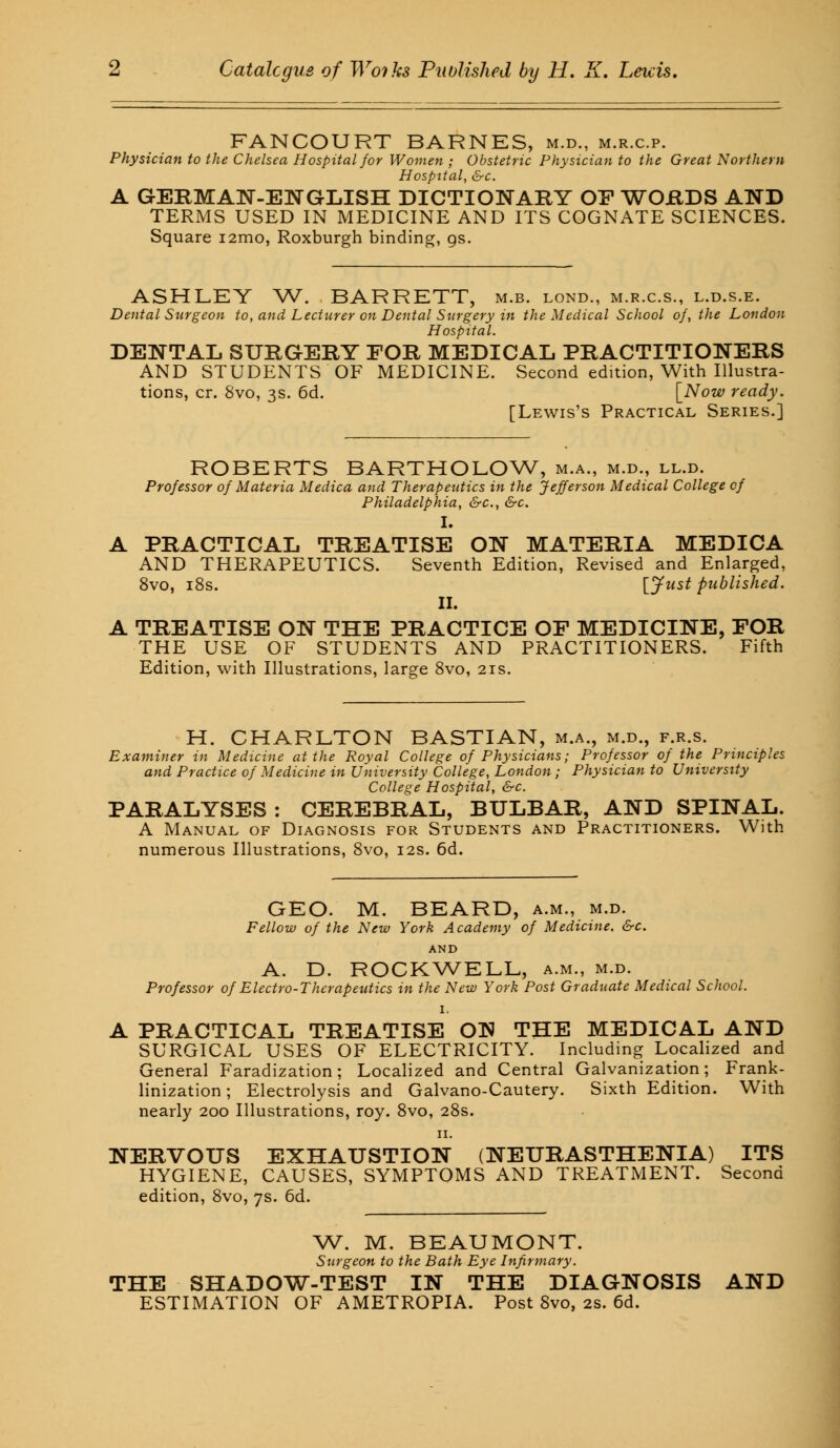FANCOURT BARNES, m.d., m.r.c.p. Physician to the Chelsea Hospital for Women ; Obstetric Physician to the Great Northern Hospital, &c. A GERMAN-ENGLISH DICTIONARY OF WORDS AND TERMS USED IN MEDICINE AND ITS COGNATE SCIENCES. Square i2mo, Roxburgh binding, gs. ASHLEY W. BARRETT, m.b. lond., m.r.c.s., l.d.s.e. Dental Surgeon to, and Lecturer on Dental Surgery in the Medical School of, the London Hospital. DENTAL SURGERY FOR MEDICAL PRACTITIONERS AND STUDENTS OF MEDICINE. Second edition, With Illustra- tions, cr. 8vo, 3s. 6d. [Now ready. [Lewis's Practical Series.] ROBERTS BARTHOLOW, m.a., m.d., ll.d. Professor of Materia Medica and Therapeutics in the Jefferson Medical College of Philadelphia, &c, &c. I. A PRACTICAL TREATISE ON MATERIA MEDICA AND THERAPEUTICS. Seventh Edition, Revised and Enlarged, 8vo, 18s. [Just published. II. A TREATISE ON THE PRACTICE OF MEDICINE, FOR THE USE OF STUDENTS AND PRACTITIONERS. Fifth Edition, with Illustrations, large 8vo, 21s. H. CHARLTON BASTIAN, m.a., m.d., f.r.s. Examiner in Medicine at the Royal College of Physicians; Professor of the Principles and Practice of Medicine in University College, London ; Physician to University College Hospital, &c PARALYSES : CEREBRAL, BULBAR, AND SPINAL. A Manual of Diagnosis for Students and Practitioners. With numerous Illustrations, 8vo, 12s. 6d. GEO. M. BEARD, a.m., m.d. Fellow of the New York Academy of Medicine. &c. AND A. D. ROCKWELL, a.m., m.d. Professor of Electro-Therapeutics in the New York Post Graduate Medical School. 1. A PRACTICAL TREATISE ON THE MEDICAL AND SURGICAL USES OF ELECTRICITY. Including Localized and General Faradization; Localized and Central Galvanization; Frank- linization ; Electrolysis and Galvano-Cautery. Sixth Edition. With nearly 200 Illustrations, roy. 8vo, 28s. NERVOUS EXHAUSTION (NEURASTHENIA) ITS HYGIENE, CAUSES, SYMPTOMS AND TREATMENT. Second edition, 8vo, 7s. 6d. W. M. BEAUMONT. Surgeon to the Bath Eye Infirmary. THE SHADOW-TEST IN THE DIAGNOSIS AND ESTIMATION OF AMETROPIA. Post 8vo, 2s. 6d.