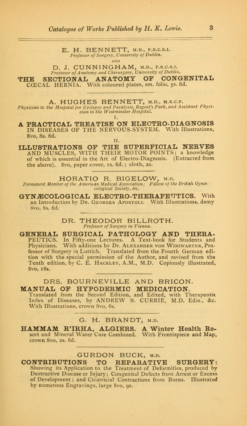 E. H. BENNETT, m.d., p.r.c.s.i. Professor of Surgery, University of Dublin. AND D. J. CUNNINGHAM, m.d., f.r.c.s.i. Professor of Anatomy and Chirurgery, University of Dublin. THE SECTIONAL ANATOMY OF CONGENITAL CCECAL HERNIA. With coloured plates, sm. folio, 5s. 6d. A. HUGHES BENNETT, m.d., m.r.c.p. Physician to the Hospital for Epilepsy and Paralysis, Regent's Park, and Assistant Physi- cian to the Westminster Hospital. I. A PRACTICAL TREATISE ON ELECTRO-DIAGNOSIS IN DISEASES OF THE NERVOUS-SYSTEM. With Illustrations, 8vo, 8s. 6d. II. ILLUSTRATIONS OF THE SUPERFICIAL NERVES AND MUSCLES, WITH THEIR MOTOR POINTS; a knowledge of which is essential in the Art of Electro-Diagnosis. (Extracted from the above). 8vo, paper cover, is. 6d.; cloth, 2s. HORATIO R. BIGELOW, m.d. Permanent Member of the American Medical Association; Fellow of the British Gynae- cological Society, &c. GYNECOLOGICAL ELECTRO-THERAPEUTICS. With an Introduction by Dr. Georges Apostoli. With Illustrations, demy 8vo, 8s. 6d. DR. THEODOR BILLROTH. Professor of Surgery in Vienna. GENERAL SURGICAL PATHOLOGY AND THERA- PEUTICS. In Fifty-one Lectures. A Text-book for Students and Physicians. With additions by Dr. Alexander von Winiwarter, Pro- fessor of Surgery in Luttich. Translated from the Fourth German edi- tion with the special permission of the Author, and revised from the Tenth edition, by C. E. Hackley, A.M., M.D. Copiously illustrated, 8vo, 18s. DRS. BOURNEVILLE AND BRICON. MANUAL OF HYPODERMIC MEDICATION. Translated from the Second Edition, and Edited, with Therapeutic Index of Diseases, by ANDREW S. CURRIE, M.D. Edin., &c. With Illustrations, crown 8vo, 6s. G. H. BRANDT, m.d. HAMMAM R'lRHA, ALGIERS. A Winter Health Re- sort and Mineral Water Cure Combined. With Frontispiece and Map, crown 8vo, 2s. 6d. GURDON BUCK, m.d. CONTRIBUTIONS TO REPARATIVE SURGERY: Showing its Application to the Treatment of Deformities, produced by Destructive Disease or Injury; Congenital Defects from Arrest or Excess of Development ; and Cicatricial Contractions from Burns. Illustrated by numerous Engravings, large 8vo, gs.