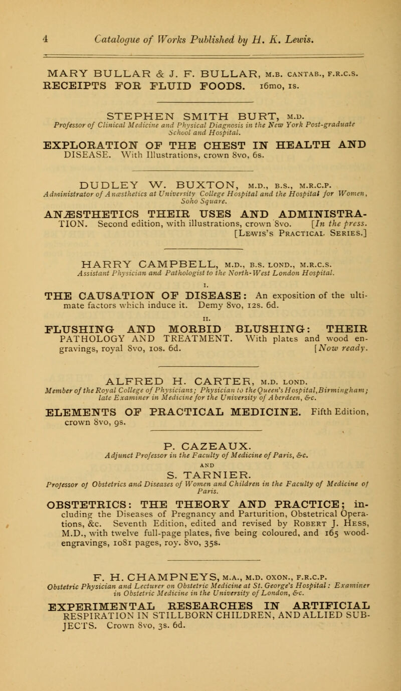 MARY BULLA.R & J. F. BULLAR, m.b. cantab., f.r.c.s. RECEIPTS FOR FLUID FOODS. i6mo, is. STEPHEN SMITH BURT, m.d. Professor of Clinical Medicine and Physical Diagnosis in the New York Post-graduate School and Hospital. EXPLORATION OF THE CHEST IN HEALTH AND DISEASE. With Illustrations, crown 8vo. 6s. DUDLEY W. BUXTON, m.d., b.s., m.r.c.p. Administrator of Anesthetics at University College Hospital and the Hospital for Women, Soho Square. ANESTHETICS THEIR USES AND ADMINISTRA- TION. Second edition, with illustrations, crown Svo. [In the press. [Lewis's Practical. Series.] HARRY CAMPBELL, m.d., b.s. lond., m.r.cs. Assistant Physician and Pathologist to the North-West London Hospital. i. THE CAUSATION OF DISEASE : An exposition of the ulti- mate factors which induce it. Demy 8vo, 12s. 6d. 11. FLUSHING AND MORBID BLUSHING: THEIR PATHOLOGY AND TREATMENT. With plates and wood en- gravings, royal Svo, 10s. 6d. [Now ready. ALFRED H. CARTER, m.d. lond. Member of the Royal College of Physicians; Physician to theQueen's Hospital,Birmingham; late Examiner in Medicine for the University of Aberdeen, &c. ELEMENTS OF PRACTICAL MEDICINE. Fifth Edition, crown 8vo, gs. P. CAZEAUX. Adjunct Professor in the Faculty of Medicine of Paris, &c. AND S. TARNIER. Professor of Obstetrics and Diseases of Women and Children in the Faculty of Medicine of Paris. OBSTETRICS: THE THEORY AND PRACTICE; in- cluding the Diseases of Pregnancy and Parturition, Obstetrical Opera- tions, &c. Seventh Edition, edited and revised by Robert J. Hess, M.D., with twelve full-page plates, five being coloured, and 165 wood- engravings, 1081 pages, roy. 8vo, 35s. F. H. CHAMPNEYS, m.a., m.d. oxon., f.r.c.p. Obstetric Physician and Lecturer on Obstetric Medicine at St. George's Hospital: Examiner in Obstetric Medicine in the University of London, &c. EXPERIMENTAL RESEARCHES IN ARTIFICIAL RESPIRATION IN STILLBORN CHILDREN, AND ALLIED SUB- JECTS. Crown Svo, 3s. 6d.