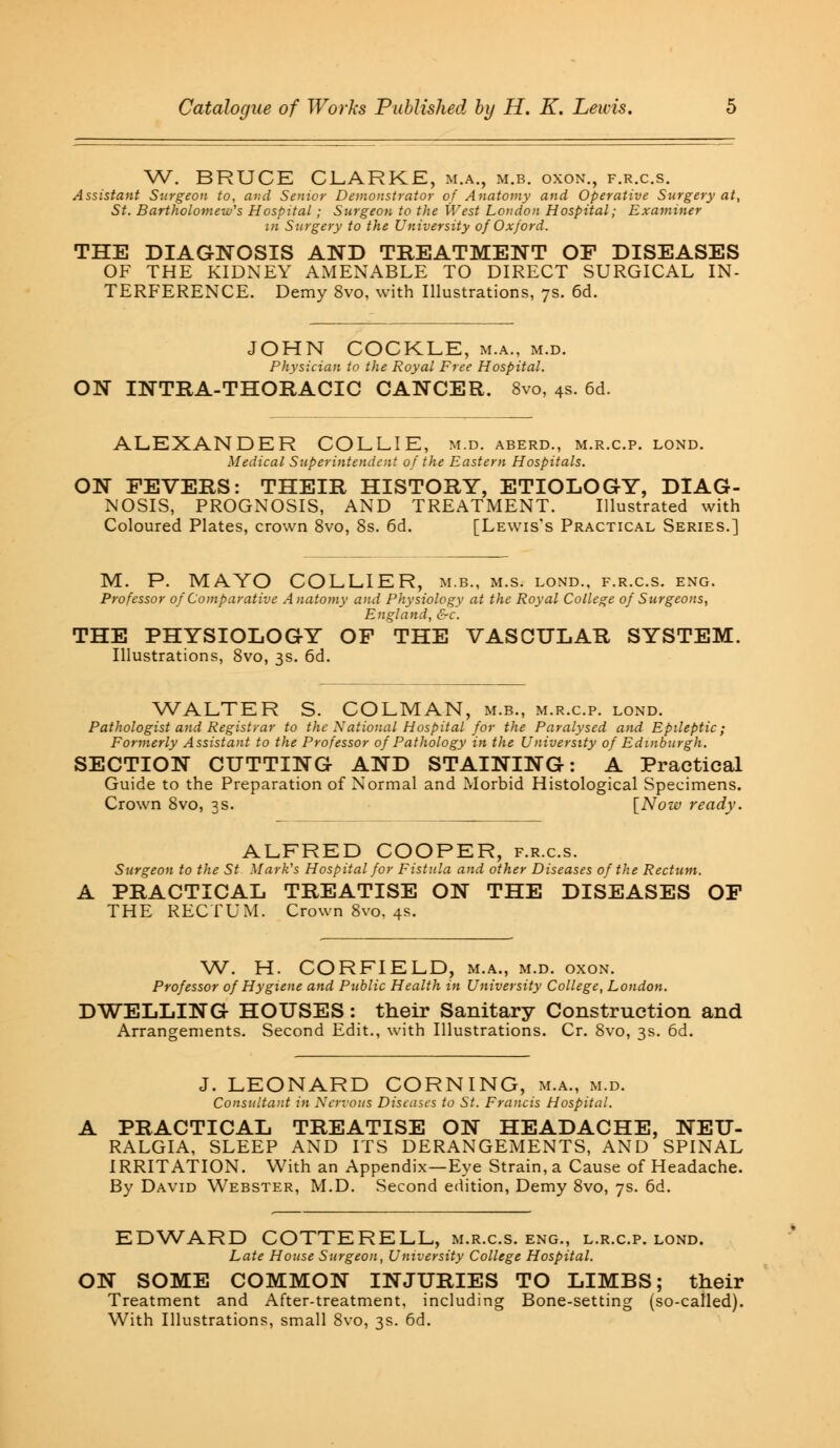 W. BRUCE CLARKE, m.a., m.b. oxon., f.r.c.s. Assistant Surgeon to, and Senior Demonstrator of Anatomy and Operative Surgery at, St. Bartholomew's Hospital; Surgeon to the West London Hospital; Examiner in Surgery to the University of Oxford. THE DIAGNOSIS AND TREATMENT OF DISEASES OF THE KIDNEY AMENABLE TO DIRECT SURGICAL IN- TERFERENCE. Demy 8vo, with Illustrations, 7s. 6d. JOHN COCKLE, m.a., m.d. Physician to the Royal Free Hospital. ON INTRA-THORACIC CANCER. 8vo, 4s. 6d. ALEXANDER COLLIE, m.d. aberd., m.r.c.p. lond. Medical Superintendent of the Eastern Hospitals. ON FEVERS: THEIR HISTORY, ETIOLOGY, DIAG- NOSIS, PROGNOSIS, AND TREATMENT. Illustrated with Coloured Plates, crown 8vo, 8s. 6d. [Lewis's Practical Series.] M. P. MAYO COLLIER, m.b., m.s. lond., f.r.c.s. eng. Professor of Comparative Anatomy and Physiology at the Royal College of Surgeons, England, &c. THE PHYSIOLOGY OF THE VASCULAR SYSTEM. Illustrations, 8vo, 3s. 6d. WALTER S. COLMAN, m.b., m.r.c.p. lond. Pathologist and Registrar to the National Hospital for the Paralysed and Epileptic; Formerly Assistant to the Professor of Pathology in the University of Edinburgh. SECTION CUTTING AND STAINING: A Practical Guide to the Preparation of Normal and Morbid Histological Specimens. Crown 8vo, 3s. [Now ready. ALFRED COOPER, f.r.c.s. Surgeon to the St Mark's Hospital for Fistula and other Diseases of the Rectum. A PRACTICAL TREATISE ON THE DISEASES OF THE RECTUM. Crown 8vo, 4s. W. H. CORFIELD, m.a., m.d. oxon. Professor of Hygiene and Public Health in University College, London. DWELLING HOUSES: their Sanitary Construction and Arrangements. Second Edit., with Illustrations. Cr. 8vo, 3s. 6d. J. LEONARD CORNING, m.a., m.d. Consultant in Nervous Diseases to St. Francis Hospital. PRACTICAL TREATISE ON HEADACHE, NEU- RALGIA, SLEEP AND ITS DERANGEMENTS, AND SPINAL IRRITATION. With an Appendix—Eye Strain, a Cause of Headache. By David Webster, M.D. Second edition, Demy 8vo, 7s. 6d. EDWARD COTTERELL, m.r.c.s. eng., l.r.c.p. lond. Late House Surgeon, University College Hospital. ON SOME COMMON INJURIES TO LIMBS; their Treatment and After-treatment, including Bone-setting (so-called). With Illustrations, small 8vo, 3s. 6d.