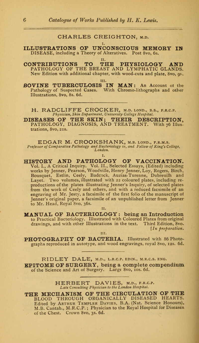CHARLES CREIGHTON, m.d. i. ILLUSTRATIONS OF UNCONSCIOUS MEMORY IN DISEASE, including a Theory of Alteratives. Post 8vo, 6s. ii. CONTRIBUTIONS TO THE PHYSIOLOGY AND PATHOLOGY OF THE BREAST AND LYMPHATIC GLANDS. New Edition with additional chapter, with wood-cuts and plate, 8vo, gs. in. BOVINE TUBERCULOSIS IN MAN: An Account ot the Pathology of Suspected Cases. With Chromo-lithographs and other Illustrations, 8vo, 8s. 6d. H. RADCLIFFE CROCKER, m.d. lond., b.s., f.r.c.p. Physician, Skin Department, University College Hospital. DISEASES OF THE SKIN; THEIR DESCRIPTION. PATHOLOGY, DIAGNOSIS, AND TREATiMENT. With 76 Illus- trations, 8vo, 21s. EDGAR M. CROOKSHANK, m.b. lond., f.r.m.s. Professor of Comparative Pathology and Bacteriology in, and Fellow of King's College, London. I. HISTORY AND PATHOLOGY OF VACCINATION. Vol. I., A Critical Inquiry. Vol. II., Selected Essays, (Edited) including works by Jenner, Pearson, Woodville, Henry Jenner, Loy, Rogers, Birch. Bousquet, Estlin, Ceely, Badcock, Auzias-Turenne, Dubreuilh and Layet. Two volumes, illustrated with 22 coloured plates, including re- productions of the plates illustrating Jenner's Inquiry, of selected plates from the work of Ceely and others, and with a reduced facsimile of an engraving of Mr. Jesty, a facsimile of the first folio of the manuscript of Jenner's original paper, a facsimile of an unpublished letter from Jenner to Mr. Head, Royal 8vo, 36s. 11. MANUAL OF BACTERIOLOGY : being an Introduction to Practical Bacteriology. Illustrated with Coloured Plates from original drawings, and with other Illustrations in the text. Third Edition, 8vo. \In preparation. in. PHOTOGRAPHY OF BACTERIA. Illustrated with 86 Photo- graphs reproduced in autotype, and wood engravings, royal 8vo, 12s. 6d» RIDLEY DALE, m.d., l.r.c.p. edin., m.r.c.s. eng. EPITOME OF SURGERY, being a complete compendium of the Science and Art of Surgery. Large 8vo, 10s. 6d. HERBERT DAVIES, m.d., f.r.c.p. Late Consulting Physician to the London Hospital. THE MECHANISM OF THE CIRCULATION OF THE BLOOD THROUGH ORGANICALLY DISEASED HEARTS. Edited by Arthur Templer Davies, B.A. (Nat. Science Honours),. M.B. Cantab., M.R.C.P. ; Physician to the Royal Hospital for Diseases of the Chest. Crown 8vo, 3s. 6d.