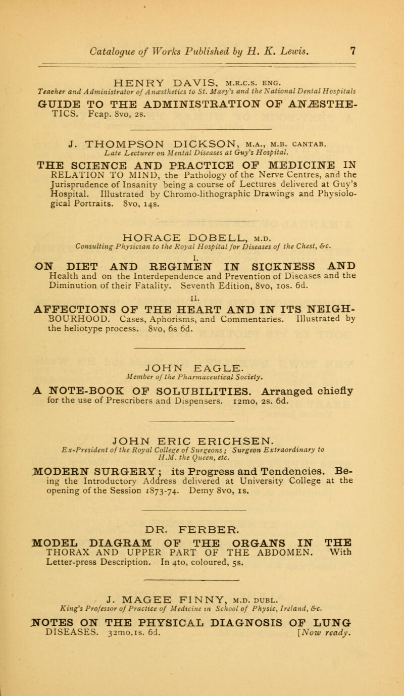 HENRY DAVIS, m.r.c.s. eng. Teacher and Administrator of Anesthetics to St. Mary's and the National Dental Hospitals GUIDE TO THE ADMINISTRATION OF ANESTHE- TICS. Fcap. 8vo, 2S. J. THOMPSON DICKSON, m.a., m.b. cantab. Late Lecturer on Mental Diseases at Guy's Hospital. THE SCIENCE AND PRACTICE OF MEDICINE IN RELATION TO MIND, the Pathology of the Nerve Centres, and the jurisprudence of Insanity being a course of Lectures delivered at Guy's Hospital. Illustrated by Chromo-lithographic Drawings and Physiolo- gical Portraits. 8vo, 14s. HORACE DOBELL, m.d. Consulting Physician to the Royal Hospital for Diseases of the Chest, &c. ON DIET AND REGIMEN IN SICKNESS AND Health and on the Interdependence and Prevention of Diseases and the Diminution of their Fatality. Seventh Edition, 8vo, 10s. 6d. II. AFFECTIONS OF THE HEART AND IN ITS NEIGH- BOURHOOD. Cases, Aphorisms, and Commentaries. Illustrated by the heliotype process. 8vo, 6s 6d. JOHN EAGLE. Member of the Pharmaceutical Society. A NOTE-BOOK OF SOLUBILITIES. Arranged chiefly for the use of Prescribers and Dispensers. i2mo, 2S. 6d. JOHN ERIC ERICHSEN. Ex-President of the Royal College of Surgeons ; Surgeon Extraordinary to H.M. the Queen, etc. MODERN SURGERY; its Progress and Tendencies. Be- ing the Introductory Address delivered at University College at the opening of the Session 1873-74. Demy 8vo, is. DR. FERBER. MODEL DIAGRAM OF THE ORGANS IN THE THORAX AND UPPER PART OF THE ABDOMEN. With Letter-press Description. In 4to, coloured, 5s. J. MAGEE FINNY, m.d. dubl. King's Professor of Practice of Medicine in School of Physic, Ireland, &c. ;notes on the physical diagnosis of lung DISEASES. 32mo,is. 6d. [Now ready.