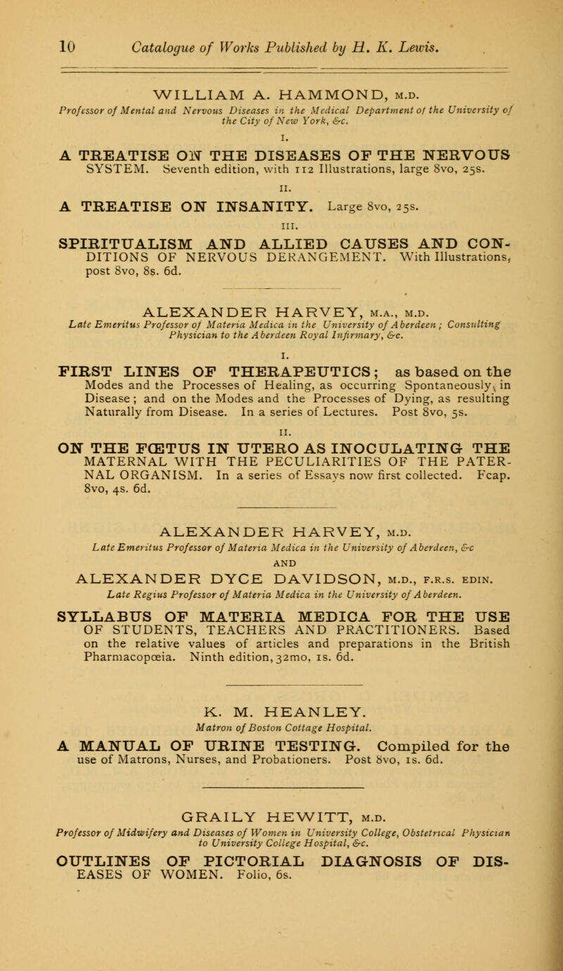 WILLIAM A. HAMMOND, m.d. Professor of Mental and Nervous Diseases in the Medical Department of the University of the City of New York, &c. I. A TREATISE ON THE DISEASES OF THE NERVOUS SYSTEM. Seventh edition, with 112 Illustrations, large 8vo, 25s. 11. A TREATISE ON INSANITY. Large 8vo, 25s. in. SPIRITUALISM AND ALLIED CAUSES AND CON- DITIONS OF NERVOUS DERANGEMENT. With Illustrations, post 8vo, 8s. 6d. ALEXANDER HARVEY, m.a., m.d. Late Emeritus Professor of Materia Medica in the University of Aberdeen ; Consulting Physician to the Aberdeen Royal Infirmary, &c. I. FIRST LINES OF THERAPEUTICS; as based on the Modes and the Processes of Healing, as occurring Spontaneously.^ in Disease ; and on the Modes and the Processes of Dying, as resulting Naturally from Disease. In a series of Lectures. Post 8vo, 5s. 11. ON THE FOETUS IN UTERO AS INOCULATING THE MATERNAL WITH THE PECULIARITIES OF THE PATER- NAL ORGANISM. In a series of Essays now first collected. Fcap. 8vo, 4s. 6d. ALEXANDER HARVEY, m.d. Late Emeritus Professor of Materia Medica in the University of Aberdeen, &c AND ALEXANDER DYCE DAVIDSON, m.d., f.r.s. edin. Late Regius Professor of Materia Medica in the University of Aberdeen. SYLLABUS OF MATERIA MEDICA FOR THE USE OF STUDENTS, TEACHERS AND PRACTITIONERS. Based on the relative values of articles and preparations in the British Pharmacopoeia. Ninth edition, 32010, is. 6d. K. M. HEANLEY. Matron of Boston Cottage Hospital. A MANUAL OF URINE TESTING. Compiled for the use of Matrons, Nurses, and Probationers. Post 8vo, is. 6d. GRAILY HEWITT, m.d. Professor of Midwifery and Diseases of Women m University College, Obstetrical Physician to University College Hospital, &c. OUTLINES OF PICTORIAL DIAGNOSIS OF DIS- EASES OF WOMEN. Folio, 6s.