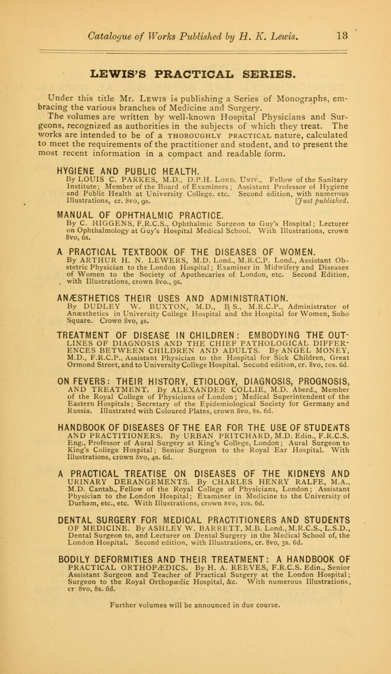 LEWIS'S PRACTICAL SERIES. Under this title Mr. Lewis is publishing a Series of Monographs, em- bracing the various branches of Medicine and Surgery. The volumes are written by well-known Hospital Physicians and Sur- geons, recognized as authorities in the subjects of which they treat. The works are intended to be of a thoroughly practical nature, calculated to meet the requirements of the practitioner and student, and to present the most recent information in a compact and readable form. HYGIENE AND PUBLIC HEALTH. By LOUIS C. PARKES, M.D., D.P.H. Lond. Univ., Fellow of the Sanitary Institute; Member of the Board of Examiners ; Assistant Professor of Hygiene and Public Health at University College, etc. Second edition, with numerous Illustrations, cr. 8vo, gs. [Just published. MANUAL OF OPHTHALMIC PRACTICE. By C. HIGGENS, F.R.C.S., Ophthalmic Surgeon to Guy's Hospital; Lecturer on Ophthalmology at Guy's Hospital Medical School. With Illustrations, crown 8vo, 6s. A PRACTICAL TEXTBOOK OF THE DISEASES OF WOMEN. By ARTHUR H. N. LEWERS, M.D. Lond., M.R.C.P. Lond., Assistant Ob- stetric Physician to the London Hospital; Examiner in Midwifery and Diseases of Women to the Society of Apothecaries of London, etc. Second Edition, , with Illustrations, crown 8vo., gs. AN/ESTHETICS THEIR USES AND ADMINISTRATION. By DUDLEY W. BUXTON, M.D., BS, M.R.C.P., Administrator of Anaesthetics in University College Hospital and the Hospital for Women, Soho Square. Crown 8vo, 4s. TREATMENT OF DISEASE IN CHILDREN: EMBODYING THE OUT- LINES OF DIAGNOSIS AND THE CHIEF PATHOLOGICAL DIFFER- ENCES BETWEEN CHILDREN AND ADULTS. By ANGEL MONEY, M.D., F.R.C.P., Assistant Physician to the Hospital for Sick Children, Great Ormond Street, and to University College Hospital. Second edition, cr. 8vo, 10s. 6d. ON FEVERS: THEIR HISTORY, ETIOLOGY, DIAGNOSIS, PROGNOSIS, AND TREATMENT. By ALEXANDER COLLIE, M.D. Aberd., Member of the Royal College of Physicians of London ; Medical Superintendent of the Eastern Hospitals; Secretary of the Epidemiological Society for Germany and Russia. Illustrated with Coloured Plates, crown 8vo, 8s. 6d. HANDBOOK OF DISEASES OF THE EAR FOR THE USE OF STUDENTS AND PRACTITIONERS. By URBAN PRITCHARD, M.D. Edin., F.R.C.S. Eng., Professor of Aural Surgery at King's College, London; Aural Surgeon to King's College Hospital ; Senior Surgeon to the Royal Ear Hospital. With Illustrations, crown 8vo, 4s. 6d. A PRACTICAL TREATISE ON DISEASES OF THE KIDNEYS AND URINARY DERANGEMENTS. By CHARLES HENRY RALFE, M.A., M.D. Cantab., Fellow of the Royal College of Physicians, London; Assistant Physician to the London Hospital; Examiner in Medicine to the University of Durham, etc., etc. With Illustrations, crown Svo, 10s. 6d. DENTAL SURGERY FOR MEDICAL PRACTITIONERS AND STUDENTS OF MEDICINE. By ASHLEY W. BARRETT, M.B. Lond., M.R.C.S., L.S.D., Dental Surgeon to, and Lecturer on Dental Surgery in the Medical School of, the London Hospital. Second edition, with Illustrations, cr. 8vo, 3s. 6d. BODILY DEFORMITIES AND THEIR TREATMENT: A HANDBOOK OF PRACTICAL ORTHOPAEDICS. By H. A. REEVES, F.R.C.S. Edin., Senior Assistant Surgeon and Teacher of Practical Surgery at the London Hospital; Surgeon to the Royal Orthopaedic Hospital, &c. With numerous Illustrations, cr Svo, 8s. 6d. Further volumes will be announced in due course.