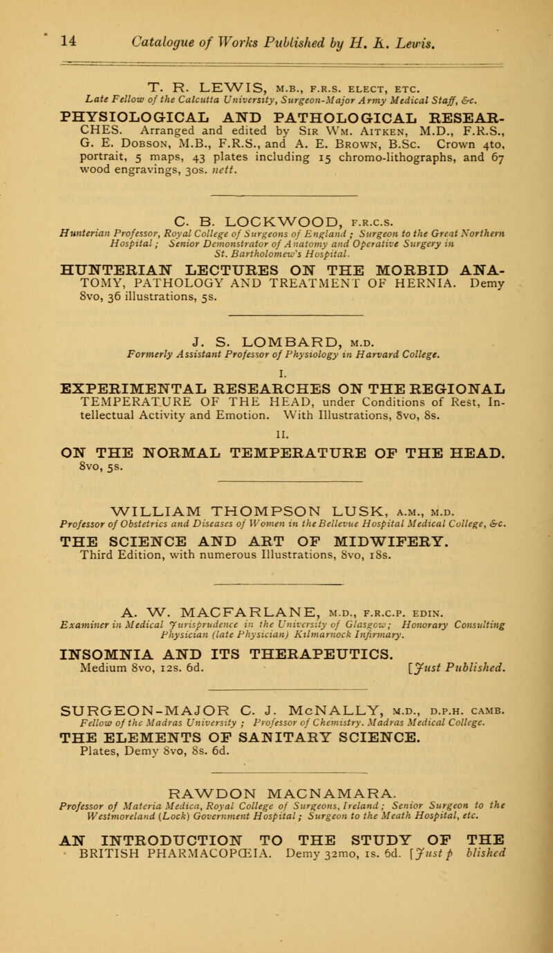 T. R. LEWIS, M.B., F.R.S. ELECT, ETC. Late Fellow of the Calcutta University, Surgeon-Major Army Medical Staff, &c. PHYSIOLOGICAL AND PATHOLOGICAL RESEAR- CHES. Arranged and edited by Sir Wm. Aitken, M.D., F.R.S., G. E. Dobson, M.B., F.R.S., and A. E. Brown, B.Sc. Crown 4to, portrait, 5 maps, 43 plates including 15 chromo-lithographs, and 67 wood engravings, 30s. nett. C B. LOCKWOOD, f.r.c.s. Hunterian Professor, Royal College of Surgeons of England ; Surgeon to the Great Northern Hospital; Senior Demonstrator of Anatomy and Operative Surgery in St. Bartholomew's Hospital. HUNTERIAN LECTURES ON THE MORBID ANA- TOMY, PATHOLOGY AND TREATMENT OF HERNIA. Demy 8vo, 36 illustrations, 5s. J. S. LOMBARD, m.d. Formerly Assistant Professor of Physiology in Harvard College. I. EXPERIMENTAL RESEARCHES ON THE REGIONAL TEMPERATURE OF THE HEAD, under Conditions of Rest, In- tellectual Activity and Emotion. With Illustrations, Svo, 8s. II. ON THE NORMAL TEMPERATURE OF THE HEAD. 8vo, 5s. WILLIAM THOMPSON LUSK, a.m., m.d. Professor of Obstetrics and Diseases of Women in the Bellevue Hospital Medical College, &c. THE SCIENCE AND ART OF MIDWIFERY. Third Edition, with numerous Illustrations, Svo, 18s. A. W. MACFARLANE, m.d., f.r.c.p. edin. Examiner in Medical Jurisprudence in the University of Glasgow; Honorary Consulting Physician (late Physician) Kilmarnock Infirmary. INSOMNIA AND ITS THERAPEUTICS. Medium 8vo, 12s. 6d. [Just Published. SURGEON-MAJOR C. J. McNALLY, m.d., d.p.h. camb. Fellow of the Madras University ; Professor of Chemistry. Madras Medical College. THE ELEMENTS OF SANITARY SCIENCE. Plates, Demy 8vo, 8s. 6d. RAWDON MACNAMARA. Professor of Materia Medica, Royal College of Surgeons, Ireland; Senior Surgeon to the Westmoreland [Lock) Government Hospital; Surgeon to the Meath Hospital, etc. AN INTRODUCTION TO THE STUDY OF THE BRITISH PHARMACOPCEIA. Demy 32010, is. 6d. [Justp blishcd