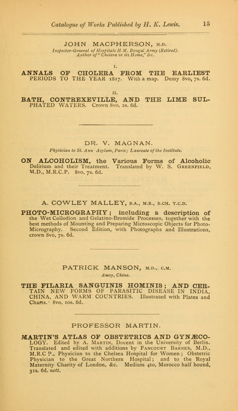 JOHN MACPHERSON, m.d. Inspector-General of Hospitals H.M. Bengal Army (Retired). Author of Cholera in its Home, &c. I. ANNALS OF CHOLERA FROM THE EARLIEST PERIODS TO THE YEAR 1817. With a map. Demy 8vo, 7s. 6d. BATH, CONTREXEVILLE, AND THE LIME SUL- PHATED WATERS. Crown 8vo, 2s. 6d. DR. V. MAGNAN. Physician to St. Ann Asylum, Paris; Laureate of the Institute. ON ALCOHOLISM, the Various Forms of Alcoholic Delirium and their Treatment. Translated by W. S. Greenfield, M.D., M.R.C.P. 8vo, 7s. 6d. A. COWLEY MALLEY, b.a., m.b., b.ch. t.c.d. PHOTO-MICROGRAPHY; including a description of the Wet Collodion and Gelatino-Bromide Processes, together with the best methods of Mounting and Preparing Microscopic Objects for Photo- Micrography. Second Edition, with Photographs and Illustrations, crown 8vo, 7s. 6d. PATRICK MANSON, m.d., cm. Amoy, China. THE FILARIA SANGUINIS HOMINIS ; AND CER- TAIN NEW FORMS OF PARASITIC DISEASE IN INDIA, CHINA, AND WARM COUNTRIES. Illustrated with Plates and Charts. 8vo, 10s. 6d. PROFESSOR MARTIN MARTIN'S ATLAS OF OBSTETRICS AND GYNECO- LOGY. Edited by A. Martin, Docent in the University of Berlin. Translated and edited with additions by Fancourt Barnes, M.D., M.R.C P., Physician to the Chelsea Hospital for Women ; Obstetric Physician to the Great Northern Hospital; and to the Royal Maternity Charity of London, &c. Medium 4to, Morocco half bound, 31s. 6d. nett.