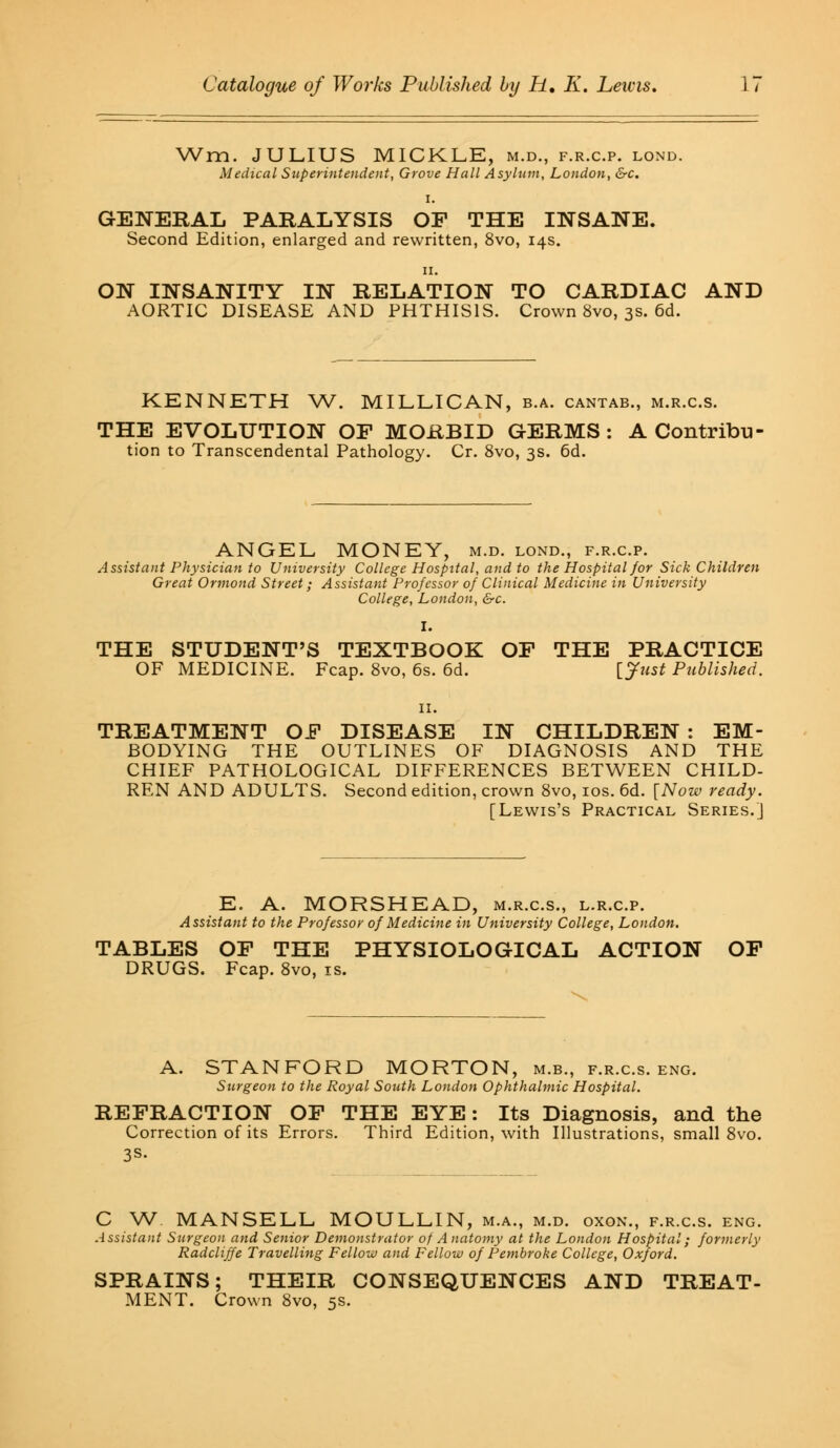 Wm. JULIUS MICKLE, m.d., f.r.c.p. lond. Medical Superintendent, Grove Hall Asylum, London, &c. i. GENERAL PARALYSIS OP THE INSANE. Second Edition, enlarged and rewritten, 8vo, 14s. 11. ON INSANITY IN RELATION TO CARDIAC AND AORTIC DISEASE AND PHTHISIS. Crown 8vo, 3s. 6d. KENNETH W. MILLICAN, b.a. cantab., m.r.c.s. THE EVOLUTION OP MORBID GERMS : A Contribu- tion to Transcendental Pathology. Cr. 8vo, 3s. 6d. ANGEL MONEY, m.d. lond., f.r.c.p. Assistant Physician to University College Hospital, and to the Hospital for Sick Children Great Ormond Street; Assistant Professor of Clinical Medicine in University College, London, &c. I. THE STUDENT'S TEXTBOOK OP THE PRACTICE OF MEDICINE. Fcap. 8vo, 6s. 6d. [Just Published. 11. TREATMENT OP DISEASE IN CHILDREN : EM- BODYING THE OUTLINES OF DIAGNOSIS AND THE CHIEF PATHOLOGICAL DIFFERENCES BETWEEN CHILD- REN AND ADULTS. Second edition, crown 8vo, 10s. 6d. [Now ready. [Lewis's Practical Series.] E. A. MORSHEAD, m.r.c.s., l.r.cp. Assistant to the Professor of Medicine in University College, London. TABLES OP THE PHYSIOLOGICAL ACTION OF DRUGS. Fcap. 8vo, zs. A. STANFORD MORTON, m.b., f.r.c.s. eng. Surgeon to the Royal South London Ophthalmic Hospital. REFRACTION OP THE EYE: Its Diagnosis, and the Correction of its Errors. Third Edition, with Illustrations, small 8vo. 3S- C W MANSELL MOULLIN, m.a., m.d. oxon., f.r.c.s. eng. Assistant Surgeon and Senior Demonstrator of Anatomy at the London Hospital; formerly Radcliffe Travelling Fellow and Fellow of Pembroke College, Oxford. SPRAINS; THEIR CONSEQUENCES AND TREAT- MENT. Crown 8vo, 5s.