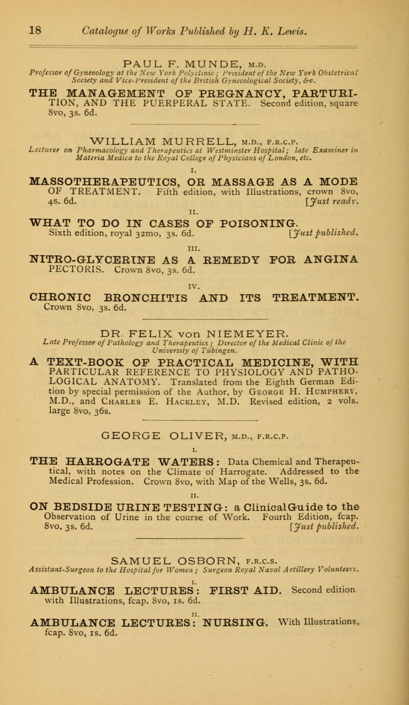PAUL F. MUNDE, m.d. Professor of Gynecology at the New York Polyclinic ; President of the New York Obstetrical Society and Vice-President of the British Gynecological Society, &c. THE MANAGEMENT OF PREGNANCY, PARTURI- TION, AND THE PUERPERAL STATE. Second edition, square 8vo, 3s. 6d. WILLIAM MURRELL, m.d., f.r.c.p. Lecturer on Pharmacology and Therapeutics at Westminster Hospital; late Examiner in Materia Medica to the Royal College of Physicians of London, etc. I. MASSOTHERAPEUTICS, OR MASSAGE AS A MODE OF TREATMENT. Fifth edition, with Illustrations, crown 8vo, 4s. 6d. \.Just ready. 11. WHAT TO DO IN CASES OF POISONING. Sixth edition, royal 321110, 3s. 6d. [Justpublished. in. NITRO-GLYCERINE AS A REMEDY FOR ANGINA PECTORIS. Crown 8vo, 3s. 6d. IV. CHRONIC BRONCHITIS AND ITS TREATMENT. Crown 8vo, 3s. 6d. DR. FELIX von NIEMEYER. Late Professor of Pathology and Therapeutics ; Director of the Medical Clinic of the University of Tubingen. A TEXT-BOOK OF PRACTICAL MEDICINE, WITH PARTICULAR REFERENCE TO PHYSIOLOGY AND PATHO- LOGICAL ANATOMY. Translated from the Eighth German Edi- tion by special permission of the Author, by George H. Humphery, M.D., and Charles E. Hacklev, M.D. Revised edition, 2 vols, large 8vo, 36s. GEORGE OLIVER, m.d., f.r.c.p. 1. THE HARROGATE WATERS: Data Chemical and Therapeu- tical, with notes on the Climate of Harrogate. Addressed to the Medical Profession. Crown 8vo, with Map of the Wells, 3s. 6d. ON BEDSIDE URINE TESTING: a Clinical Guide to the Observation of Urine in the course of Work. Fourth Edition, fcap. 8vo, 3s. 6d. \ Just published. SAMUEL OSBORN, f.r.c.s. Assistant-Surgeon to the Hospital for Women ; Surgeon Royal Naval Artillery Volunteers. AMBULANCE LECTURES: FIRST AID. Second edition with Illustrations, fcap. 8vo, is. 6d. AMBULANCE LECTURES: NURSING. With Illustrations, fcap. 8vo, is. 6d.