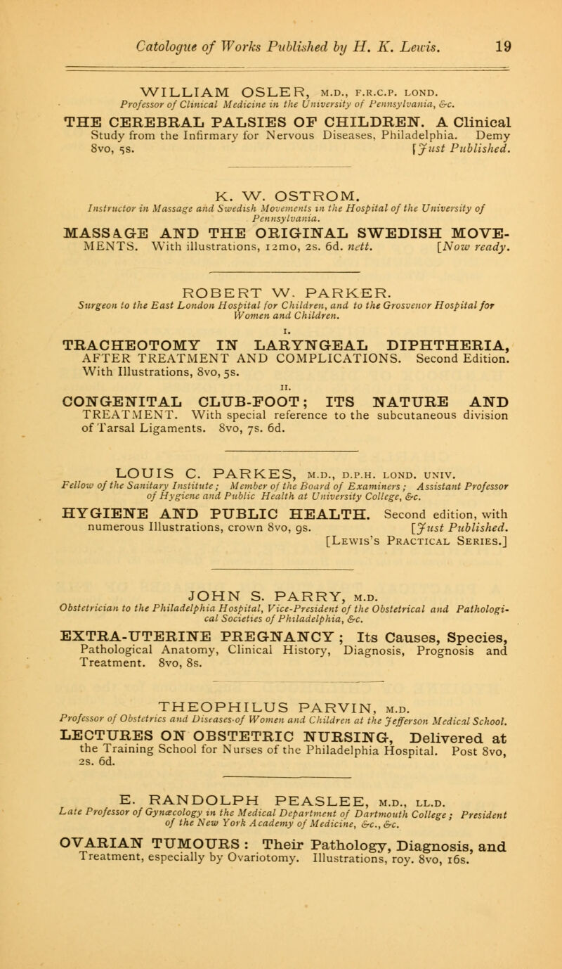WILLIAM OSLER, m.d., f.r.c.p. lond. Professor of Clinical Medicine in the University of Pennsylvania, &c. THE CEREBRAL PALSIES OF CHILDREN. A Clinical Study from the Infirmary for Nervous Diseases, Philadelphia. Demy 8vo, 5s. \Just Published. K. W. OSTROM. Instructor in Massage and Swedish Movements in the Hospital of the University of Pennsylvania. MASSAGE AND THE ORIGINAL SWEDISH MOVE- MENTS. With illustrations, nmo, 2s. 6d. ndt. [Now ready. ROBERT W. PARKER. Surgeon to the East London Hospital for Children, and to the Grosvenor Hospital for Women and Children. i. TRACHEOTOMY IN LARYNGEAL DIPHTHERIA, AFTER TREATMENT AND COMPLICATIONS. Second Edition. With Illustrations, 8vo, 5s. 11. CONGENITAL CLUB-FOOT; ITS NATURE AND TREATMENT. With special reference to the subcutaneous division of Tarsal Ligaments. 8vo, 7s. 6d. LOUIS C. PARKES, m.d., d.p.h. lond. univ. Fellow of the Sanitary Institute; Member of the Board of Examiners ; Assistant Professor of Hygiene and Public Health at University College, &c. HYGIENE AND PUBLIC HEALTH. Second edition, with numerous Illustrations, crown 8vo, gs. [Just Published. [Lewis's Practical Series.] JOHN S. PARRY, m.d. Obstetrician to the Philadelphia Hospital, Vice-President of the Obstetrical and Pathologi- cal Societies of Philadelphia, &c. EXTRA-UTERINE PREGNANCY ; Its Causes, Species, Pathological Anatomy, Clinical History, Diagnosis, Prognosis and Treatment. 8vo, 8s. THEOPHILUS PARVIN, m.d. Professor of Obstetrics and Diseases-of Women and Children at the Jefferson Medical School. LECTURES ON OBSTETRIC NURSING, Delivered at the Training School for Nurses of the Philadelphia Hospital. Post 8vo, 2s. 6d. E. RANDOLPH PEASLEE, m.d., ll.d. Late Professor of Gynecology in the Medical Department of Dartmouth College ; President of the New York Academy of Medicine, &c, &c. OVARIAN TUMOURS : Their Pathology, Diagnosis, and Treatment, especially by Ovariotomy. Illustrations, roy. 8vo, 16s.