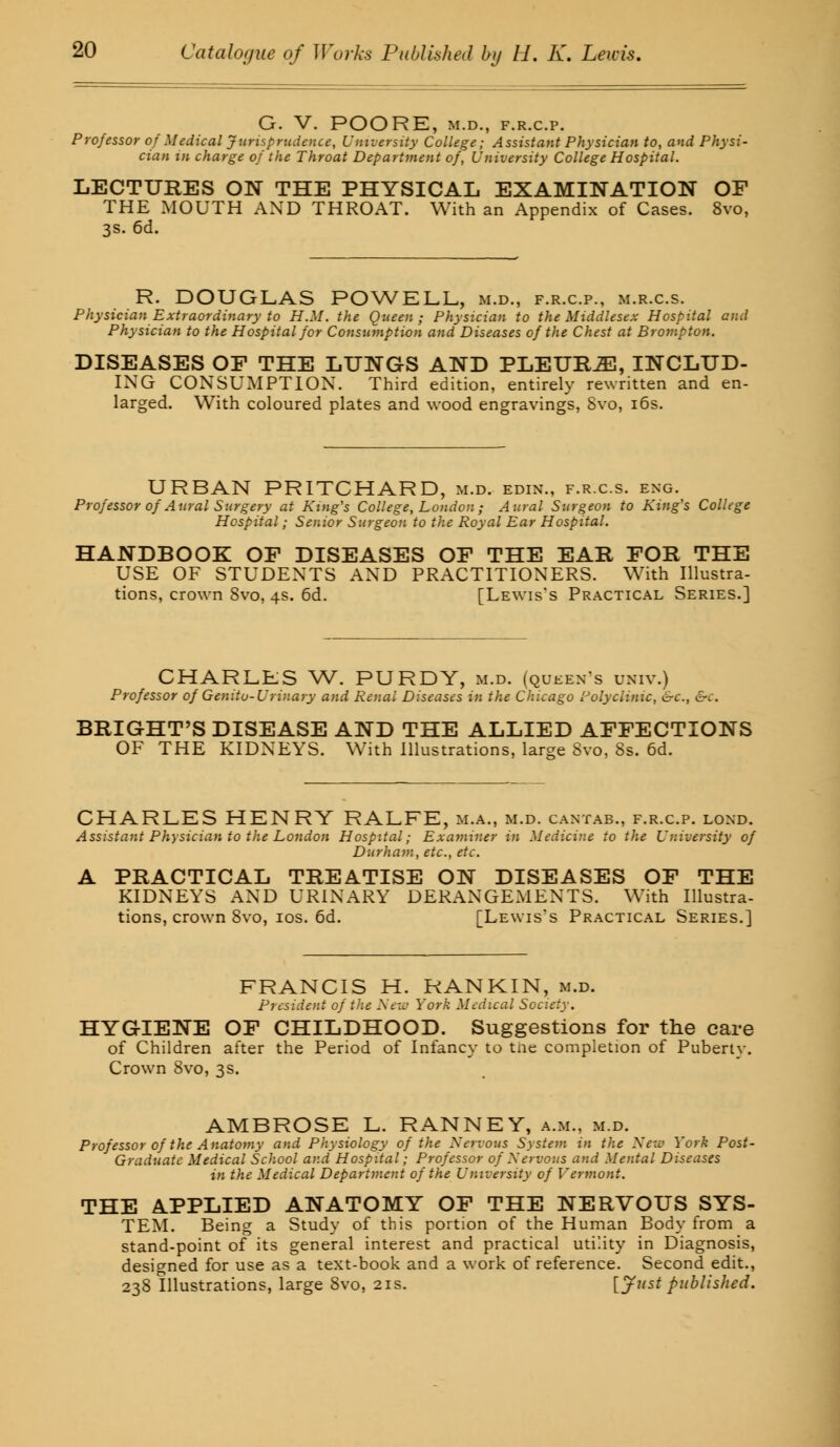 G. V. POORE, M.D., F.R.C.P. Professor of Medical Jurisprudence, University College; Assistant Physician to, and Physi- cian in charge of the Throat Department of, University College Hospital. LECTURES ON THE PHYSICAL EXAMINATION OF THE MOUTH AND THROAT. With an Appendix of Cases. 8vo, 3s. 6d. R. DOUGLAS POWELL, m.d., f.r.c.p., m.r.c.s. Physician Extraordinary to H.M. the Queen; Physician to the Middlesex Hospital and Physician to the Hospital for Consumption and Diseases of the Chest at Brompton. DISEASES OP THE LUNGS AND PLEURA, INCLUD- ING CONSUMPTION. Third edition, entirely rewritten and en- larged. With coloured plates and wood engravings, Svo, 16s. URBAN PRITCHARD, m.d. edin., f.r.c.s. eng. Professor of Aural Surgery at King's College, London ; Aural Surgeon to King's College Hospital; Senior Surgeon to the Royal Ear Hospital. HANDBOOK OF DISEASES OF THE EAR FOR THE USE OF STUDENTS AND PRACTITIONERS. With Illustra- tions, crown Svo, 4s. 6d. [Lewis's Practical Series.] CHARLES W. PURDY, m.d. (queen's univ.) Professor of Genitu-Urinary and Renal Diseases in the Chicago Polyclinic, &c, &c. BRIGHT'S DISEASE AND THE ALLIED AFFECTIONS OF THE KIDNEYS. With Illustrations, large Svo, 8s. 6d. CHARLES HENRY RALFE, m.a., m.d. cantab., f.r.c.p. lond. Assistant Physician to the London Hospital; Examiner in Medicine to the University of Durham, etc., etc. A PRACTICAL TREATISE ON DISEASES OF THE KIDNEYS AND URINARY DERANGEMENTS. With Illustra- tions, crown Svo, 10s. 6d. [Lewis's Practical Series.] FRANCIS H. RANKIN, m.d. President of the New York Medical Society. HYGIENE OF CHILDHOOD. Suggestions for the care of Children after the Period of Infancy to tne completion of Puberty. Crown Svo, 3s. AMBROSE L. RANNEY, a.m., m.d. Professor of the Anatomy and Physiology of the Nervous System in the New York Post- Graduate Medical School and Hospital; Professor of Nervous and Mental Diseases in the Medical Department of the University of Vermont. THE APPLIED ANATOMY OF THE NERVOUS SYS- TEM. Being a Study of this portion of the Human Body from a stand-point of its general interest and practical utility in Diagnosis, designed for use as a text-book and a work of reference. Second edit., 238 Illustrations, large Svo, 21s. [Just published.