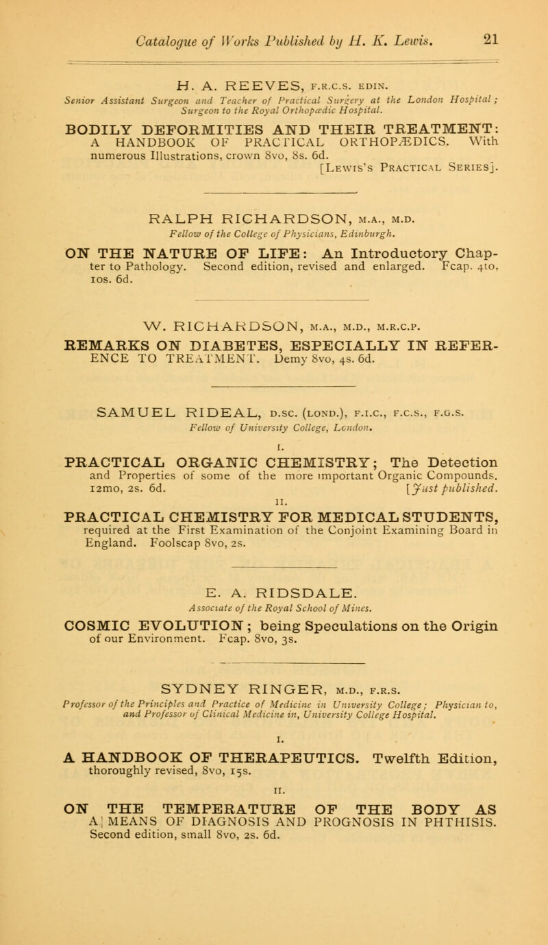 H. A. REEVES, f.r.c.s. edin. Senior Assistant Surgeon and Teacher of Practical Surgery at the London Hospital; Surgeon to the Royal Orthopcedic Hospital. BODILY DEFORMITIES AND THEIR TREATMENT: A HANDBOOK OF PRACTICAL ORTHOPEDICS. With numerous Illustrations, crown 8vo, 8s. 6d. [Lewis's Practical Series]. RALPH RICHARDSON, m.a., m.d. Fellow of the College of Physicians, Edinburgh. ON THE NATURE OP LIFE: An Introductory Chap- ter to Pathology. Second edition, revised and enlarged. Fcap. 4to. ios. 6d. W. RICHARDSON, m.a., m.d., m.r.c.p. REMARKS ON DIABETES, ESPECIALLY IN REFER- ENCE TO TREATMENT. Demy 8vo, 4s. 6d. SAMUEL RIDEAL, d.sc. (lond.), f.i.c, f.c.s., f.g.s. Fellow of University College, London. I. PRACTICAL ORGANIC CHEMISTRY; The Detection and Properties of some of the more important Organic Compounds. i2mo, 2s. 6d. [Just published. n. PRACTICAL CHExMISTRY FOR MEDICAL STUDENTS, required at the First Examination of the Conjoint Examining Board in England. Foolscap 8vo, 2s. E. A. RIDSDALE. Associate of the Royal School of Mines. COSMIC EVOLUTION ; being Speculations on the Origin of our Environment. Fcap. 8vo, 3s. SYDNEY RINGER, m.d., f.r.s. Professor of the Principles and Practice of Medicine in University College; Physician to, and Professor of Clinical Medicine in, University College Hospital. A HANDBOOK OF THERAPEUTICS. Twelfth Edition, thoroughly revised, 8vo, 15s. ON THE TEMPERATURE OF THE BODY AS A!, MEANS OF DIAGNOSIS AND PROGNOSIS IN PHTHISIS. Second edition, small 8vo, 2s. 6d.