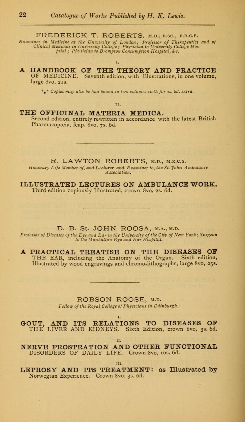 FREDERICK T. ROBERTS, m.d., b.sc, f.r.c.p. Examiner in Medicine at the University of London; Professor of Therapeutics and of Clinical Medicine in University College ; Physician to University College Hos- pital ; Physician to Brompton Consumption Hospital, &c. A HANDBOOK OF THE THEORY AND PRACTICE OF MEDICINE. Seventh edition, with Illustrations, in one volume, large 8vo, 21s. *#* Copies may also be had bound in two volumes cloth for is. 6d. extra. THE OFFICINAL MATERIA MEDICA. Second edition, entirely rewritten in accordance with the latest British Pharmacopoeia, fcap. 8vo, 7s. 6d. R. LAWTON ROBERTS, m.d., m.r.c.s. Honorary Life Member of, and Lecturer and Examiner to, the St. John Ambulance Association. ILLUSTRATED LECTURES ON AMBULANCE WORK, Third edition copiously Illustrated, crown 8vo, 2s. 6d. D. B. St. JOHN ROOSA, m.a., m.d. Professor of Diseases of the Eye and Ear in the University of the City of New York; Surgeon to the Manhattan Eye and Ear Hospital. A PRACTICAL TREATISE ON THE DISEASES OF THE EAR, including the Anatomy of the Organ. Sixth edition, Illustrated by wood engravings and chromo-lithographs, large 8vo, 25s. ROBSON ROOSE, m.d. Fellow of the Royal College of Physicians in Edinburgh. 1. GOUT, AND ITS RELATIONS TO DISEASES OF THE LIVER AND KIDNEYS. Sixth Edition, crown 8vo, 3s. 6d. 11. NERVE PROSTRATION AND OTHER FUNCTIONAL DISORDERS OF DAILY LIFE. Crown 8vo, 10s. 6d. LEPROSY AND ITS TREATMENT: as Illustrated by Norwegian Experience. Crown 8vo, 3s. 6d.