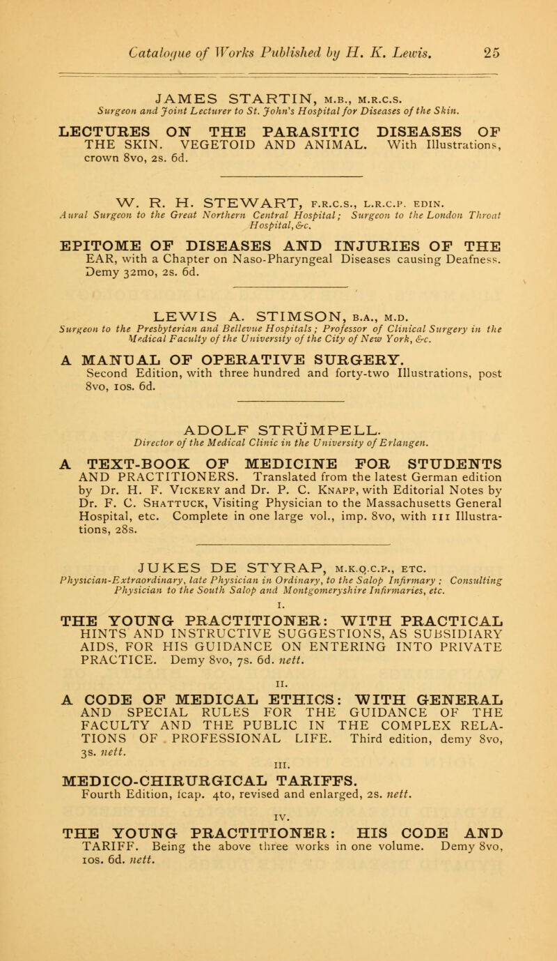 JAMES STARTIN, m.b., m.r.c.s. Surgeon and Joint Lecturer to St. John's Hospital for Diseases of the Skin. LECTURES ON THE PARASITIC DISEASES OF THE SKIN. VEGETOID AND ANIMAL. With Illustrations, crown 8vo, 2s. 6d. W. R. H. STEWART, f.r.c.s., l.r.c.p. edin. Aural Surgeon to the Great Northern Central Hospital; Surgeon to the London Throat Hospital, &c. EPITOME OF DISEASES AND INJURIES OF THE EAR, with a Chapter on Naso-Pharyngeal Diseases causing Deafness. Demy 321x10, 2s. 6d. LEWIS A. STIMSON, b.a., m.d. Surgeon to the Presbyterian and Bellevue Hospitals ; Professor of Clinical Surgery in the Medical Faculty of the University of the City of New York, &c. A MANUAL OF OPERATIVE SURGERY. Second Edition, with three hundred and forty-two Illustrations, post 8vo, 10s. 6d. ADOLF STRUMPELL. Director of the Medical Clinic in the University of Erlangen. A TEXT-BOOK OF MEDICINE FOR STUDENTS AND PRACTITIONERS. Translated from the latest German edition by Dr. H. F. Vickery and Dr. P. C. Knapp, with Editorial Notes by Dr. F. C. Shattuck, Visiting Physician to the Massachusetts General Hospital, etc. Complete in one large vol., imp. 8vo, with in Illustra- tions, 28s. JUKES DE STYRAP, m.k.q.c.p., etc. Physician-Extraordinary, late Physician in Ordinary, to the Salop Infirmary ; Consulting Physician to the South Salop and Montgomeryshire Infirmaries, etc. I. THE YOUNG PRACTITIONER: WITH PRACTICAL HINTS AND INSTRUCTIVE SUGGESTIONS, AS SUBSIDIARY AIDS, FOR HIS GUIDANCE ON ENTERING INTO PRIVATE PRACTICE. Demy 8vo, 7s. 6d. nett. 11. A CODE OF MEDICAL ETHICS: WITH GENERAL AND SPECIAL RULES FOR THE GUIDANCE OF THE FACULTY AND THE PUBLIC IN THE COMPLEX RELA- TIONS OF PROFESSIONAL LIFE. Third edition, demy 8vo, 3s. nett. in. MEDICO-CHIRURGICAL TARIFFS. Fourth Edition, leap. 4to, revised and enlarged, 2S. nett. THE YOUNG PRACTITIONER: HIS CODE AND TARIFF. Being the above three works in one volume. Demy 8vo, 10s. 6d. nett.