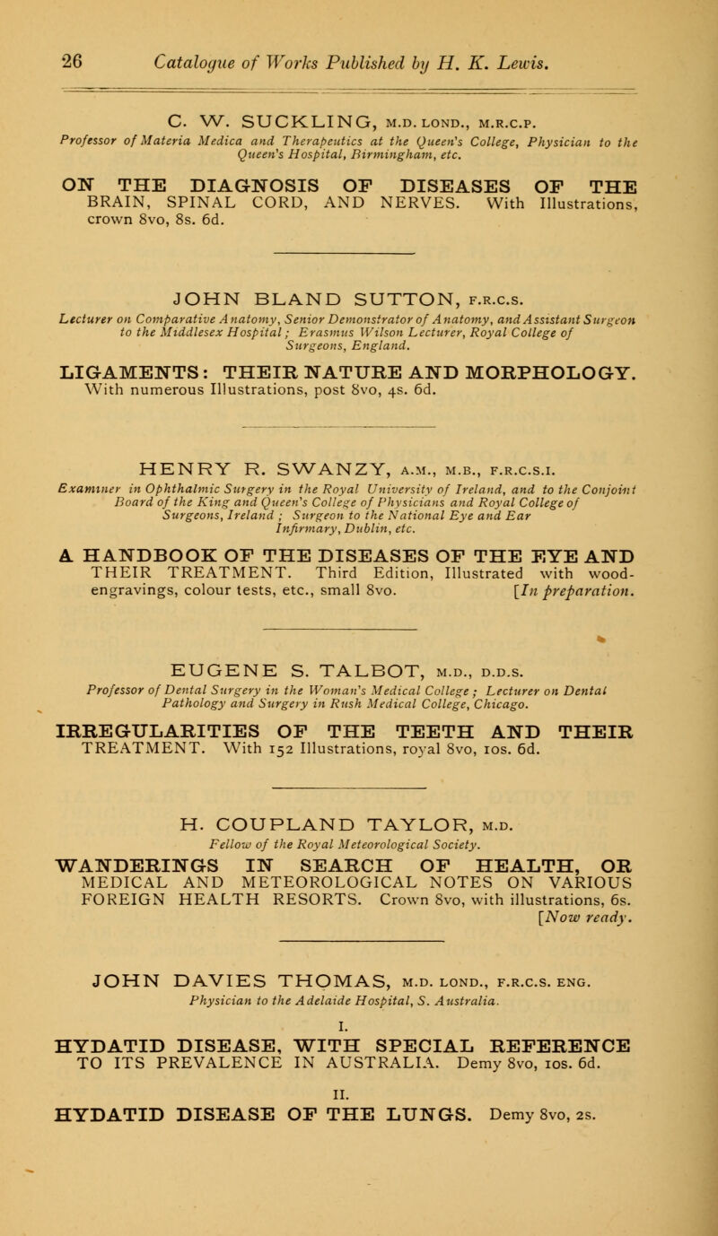 C. W. SUCKLING, m.d.lond., m.r.c.p. Professor of Materia Medica and Therapeutics at the Queen's College, Physician to the Queen's Hospital, Birmingham, etc. ON THE DIAGNOSIS OF DISEASES OF THE BRAIN, SPINAL CORD, AND NERVES. With Illustrations, crown 8vo, 8s. 6d. JOHN BLAND SUTTON, f.r.c.s. Lecturer on Comparative Anatomy, Senior Demonstrator of Anatomy, and Assistant Surg eon to the Middlesex Hospital; Erasmus Wilson Lecturer, Royal College of Surgeons, England. LIGAMENTS: THEIR NATURE AND MORPHOLOGY. With numerous Illustrations, post 8vo, 4s. 6d. HENRY R. SWANZY, a.m., m.b., f.r.c.s.i. Examiner in Ophthalmic Surgery in the Royal University of Ireland, and to the Conjoint Board of the King and Queen's College of Physicians and Royal College of Surgeons, Ireland ; Surgeon to the National Eye and Ear Infirmary, Dublin, etc. A. HANDBOOK OF THE DISEASES OF THE EYE AND THEIR TREATMENT. Third Edition, Illustrated with wood- engravings, colour tests, etc., small 8vo. [In preparation. EUGENE S. TALBOT, m.d., d.d.s. Professor of Dental Surgery in the Woman's Medical College ; Lecturer on Dental Pathology and Surgery in Rush Medical College, Chicago. IRREGULARITIES OF THE TEETH AND THEIR TREATMENT. With 152 Illustrations, royal 8vo, 10s. 6d. H. COUPLAND TAYLOR, m.d. Fellow of the Royal Meteorological Society. WANDERINGS IN SEARCH OF HEALTH, OR MEDICAL AND METEOROLOGICAL NOTES ON VARIOUS FOREIGN HEALTH RESORTS. Crown 8vo, with illustrations, 6s. [Now ready. JOHN DAVIES THOMAS, m.d. lond., f.r.c.s. eng. Physician to the Adelaide Hospital, S. Australia. I. HYDATID DISEASE, WITH SPECIAL REFERENCE TO ITS PREVALENCE IN AUSTRALIA. Demy 8vo, 10s. 6d. II. HYDATID DISEASE OF THE LUNGS. Demy 8vo, 2s.
