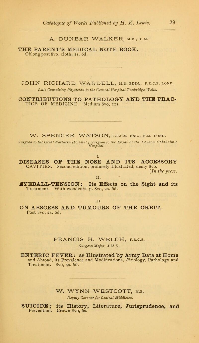 A. DUNBAR WALKER, M.D., cm. THE PARENT'S MEDICAL NOTE BOOK. Oblong post 8vo, cloth, is. 6d. JOHN RICHARD WARDELL, m.d. edin., f.r.c.p. lond. Late Consulting Physician to the General Hospital Tunbridge Wells. CONTRIBUTIONS TO PATHOLOGY AND THE PRAC- TICE OF MEDICINE. Medium Svo, 21s. W. SPENCER WATSON, f.r.c.s. eng., b.m. lond. Surgeon to the Great Northern Hospital; Surgeon to the Royal South London Ophthalmic Hospital. I. DISEASES OF THE NOSE AND ITS ACCESSORY CAVITIES. Second edition, profusely Illustrated, demy 8vo. [In the press. II. EYEBALL-TENSION: Its Effects on the Sight and its Treatment. With woodcuts, p. 8vo, 2s. 6d. III. ON ABSCESS AND TUMOURS OF THE ORBIT. Post 8vo, 2s. 6d. FRANCIS H. WELCH, f.r.c.s. Surgeon Major, A.M.D. ENTERIC FEVER: as Illustrated by Army Data at Home and Abroad, its Prevalence and Modifications, ^Etiology, Pathology and Treatment. 8vo, 5s. <5d. W. WYNN WESTCOTT, m.b. Deputy Coroner for Central Middlesex. SUICIDE; its History, Literature, Jurisprudence, and Prevention. Crown 8vo, 6s.
