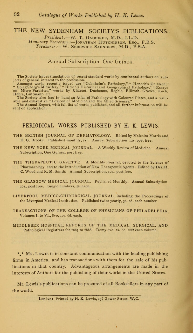 THE NEW SYDENHAM SOCIETY'S PUBLICATIONS. President:—W. T. Gairdner, M.D., LL.D. Honorary Secretary :—Jonathan Hutchinson, Esq., F.R.S. Trcasttrer:—W. Sedgwick Saunders, M.D., F.S.A. Annual Subscription, One Guinea. The Society issues translations of recent standard works by continental authors on sub- jects of general interest to the profession. Amongst works recently issued are  Cohnheim's Pathology, Henoch's Children,  Spiegelberg's Midwifery,  Hirsch's Historical and Geographical Pathology, Essays on Micro-Parasites, works by Charcot, Duchenne, Begbie, Billroth, Graves, Koch, Hebra, Guttmann, etc. The Society also has in hand an Atlas of Pathology with Coloured Plates, and a valu- able and exhaustive  Lexicon of Medicine and the Allied Sciences. The Annual Report, with full list of works published, and all further information will be sent on application. PERIODICAL WORKS PU3LISHED BY H. K. LEWIS. THE BRITISH JOURNAL OF DERMATOLOGY. Edited by Malcolm Morris and H. G. Brooke. Published monthly, is. Annual Subscription 12s. post free. THE NEW YORK MEDICAL JOURNAL. A Weekly Review of Medicine. Annual Subscription, One Guinea, post free. THE THERAPEUTIC GAZETTE. A Monthly Journal, devoted to the Science of Pharmacology, and to the introduction of New Therapeutic Agents. Edited by Drs. H. C. Wood and R. M. Smith. Annual Subscription, 10s., post free. THE GLASGOW MEDICAL JOURNAL. Published Monthly. Annual Subscription 20s., post free. Single numbers, 2s. each. LIVERPOOL MEDICO-CHIRURGICAL JOURNAL, including the Proceedings of the Liverpool Medical Institution. Published twice yearly, 3s. 6d. each number. TRANSACTIONS OF THE COLLEGE OF PHYSICIANS OF PHILADELPHIA. Volumes I. to VI., 8vo, 10s. 6d. each. MIDDLESEX HOSPITAL, REPORTS OF THE MEDICAL, SURGICAL, AND Pathological Registrars for 1883 to 1888. Demy 8vo, 2s. 6d. nett each volume. %* Mr. Lewis is in constant communication with the leading publishing firms in America, and has transactions with them for the sale of his pub- lications in that country. Advantageous arrangements are made in the interests of Authors for the publishing of their works in the United States. Mr. Lewis's publications can be procured of all Booksellers in any part of the world. London: Printed by H. K. Lewis, 136 Gower Street, W.C.
