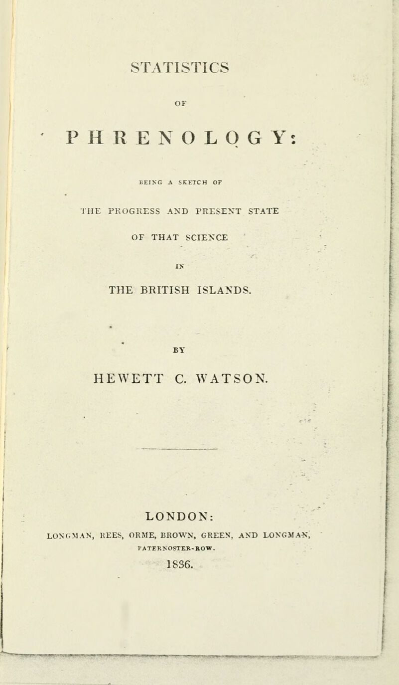 STATISTICS OF PHRENOLOGY: BEING A SKETCH OF IHE PROGRESS AND PRESENT STATE OF THAT SCIENCE THE BRITISH ISLANDS. HEWETT C. WATSON. LONDON: LON(iMAN, KEES, ORME, BROWN, GREEN, AND LONGMA>r, PATERNOSTER-ROW. 1836. ni4p^^ll^^-.^llilp^llJ;i;.pl|jl^4^il.i^^|.j^Wi^■yi^^ iii[iii.ljpjjW.ijiipp.i|iii«iut.B>pkiMaL,i..,xsgg?ti»^(vju^^